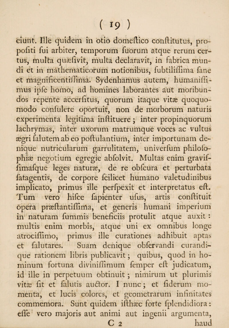 ciunt. Ille quidem in otio domeltico conftitutus, pro- pofiti fui arbiter, temporum fuorum atque rerum cer¬ tus, multa qU&fivit, multa declaravit, in fabrica mun¬ di et in mathematicorum notionibus, fubtiliffima fane et magnificentiiTima. Sydenhamus autem, humanifll- mus ipfe homo, ad homines laborantes aut moribun¬ dos repente accerfitus, quorum itaque vitae quoquo- modo confulere oportuit, non de morborum naturis experimenta legitima inftituere ; inter propinquorum lachrymas, inter uxorum matrumque voces ac vultus aegri falutem ab eo poftulantium, inter importunam de¬ nique nutricularum garrulitatem, univerfum philoio- phiae negotium egregie abfolvit. Multas enim gravif- iimafque leges naturae, de re obfcura et perturbata fatagentis, de corpore fcilicet humano valetudinibus implicato, primus ille perfpexit et interpretatus eft. Tum vero hifce fapienter ufus, artis conftituit opera praeftantifiirrta, et generis humani imperium in naturam fummis beneficiis protulit atque auxit: multis enim morbis, atque uni ex omnibus longe atrocifiimo, primus ille curationes adhibuit aptas et falutares. Suam denique obfervandi curandi- que rationem libris publicavit; quibus, quod in ho¬ minum fortuna divinifiimum femper efi judicatum, id ille in perpetuum obtinuit; nimirum ut plurimis vita; fit et falutis auditor. I nunc; et fiderum mo¬ menta, et lucis colores, et geometrarum infinitates commemora. Sunt quidem ifthaec forte fplendidiora: efie vero majoris aut animi aut ingenii argumenta, C 2 haud