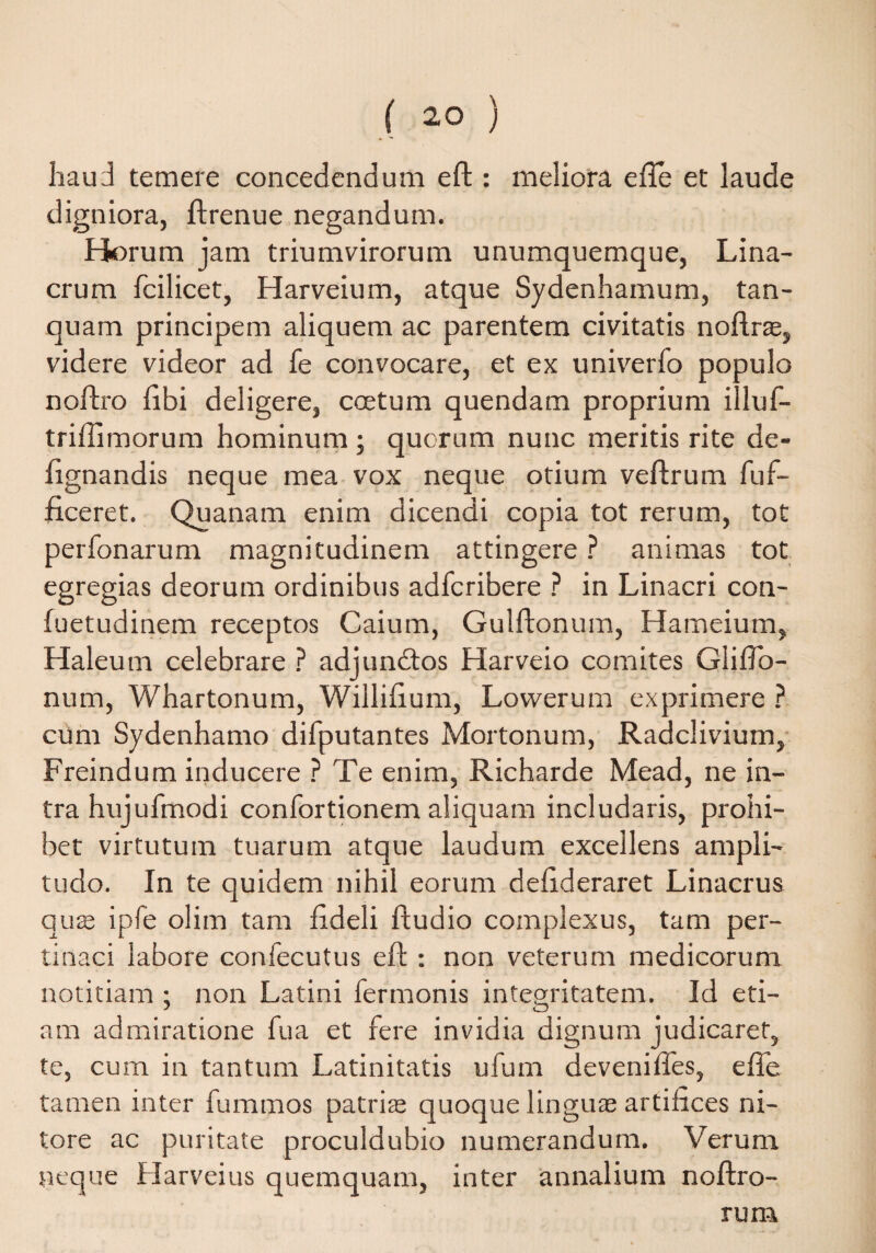 haud temere concedendum eft : meliora efte et laude digniora, ftrenue negandum. Horum jam triumvirorum unumquemque, Lina- crum fcilicet, Harveium, atque Sydenhamum, tan- quam principem aliquem ac parentem civitatis noftras, videre videor ad fe convocare, et ex univerfo populo noftro libi deligere, coetum quendam proprium illuf- trillimorum hominum; quorum nunc meritis rite de- lignandis neque mea vox neque otium veftrum fuf- ficeret. Quanam enim dicendi copia tot rerum, tot perfonarum magnitudinem attingere ? animas tot egregias deorum ordinibus adfcribere ? in Linacri con- fuetudinem receptos Caium, Gulftonum, Hameium, Haleum celebrare ? adjundtos Harveio comites GliiJo— num, Whartonum, Willilium, Lowerum exprimere ? cum Sydenhamo difputantes Mortonum, Radclivium, Freindum inducere ? Te enim, Richarde Mead, ne in¬ tra hujufmod i confortionem aliquam includaris, prohi¬ bet virtutum tuarum atque laudum excellens ampli¬ tudo. In te quidem nihil eorum delideraret Linacrus qu® ipfe olim tam fideli ftudio complexus, tam per¬ tinaci labore confecutus eft : non veterum medicorum notitiam ; non Latini fermonis integritatem. Id eti- am admiratione fu a et fere invidia dignum judicaret, te, cum in tantum Latinitatis ufum deveniftes, efte tamen inter fummos patrise quoque lingu® artifices ni¬ tore ac puritate proculdubio numerandum. Verum neque Harveius quemquam, inter annalium noftro- rum