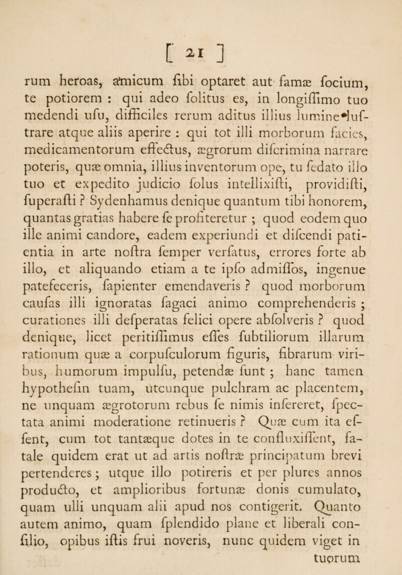 [ ] rum heroas, ataicum libi optaret aut famae focium, te potiorem : qui adeo folitus es, in longiffimo tuo medendi ufu, difficiles rerum aditus illius lumineHuf- trare atque aliis aperire : qui tot illi morborum facies, medicamentorum effedtus, aegrorum difcrimina narrare poteris, quae omnia, illius inventorum ope, tu fedato illo tuo et expedito judicio foius inteilixilfi, providifti, fuperafli ? Sydenhamus denique quantum tibi honorem, quantas gratias habere fe profiteretur ; quod eodem quo ille animi candore, eadem experiundi et difcendi pati¬ entia in arte noftra femper verfatus, errores forte ab illo, et aliquando etiam a te ipfo admiffos, ingenue patefeceris, fapienter emendaveris ? quod morborum caufas illi ignoratas fagaci animo comprehenderis ; curationes illi defperatas felici opere abfolveris ? quod denique, licet peritifiimus effies fubtiliorum illarum rationum qu^ a corpufculorum figuris, fibrarum viri¬ bus, humorum impulfu, petendae funt ; hanc tamen hypothefin tuam, utcunque pulchram ac placentem, ne unquam asgrotorunr rebus fe nimis infereret, fpec- tata animi moderatione retinueris ? Quas cum ita ef- fent, cum tot tantasque dotes in te confluxiffient, fa¬ tale quidem erat ut ad artis noffias principatum brevi pertenderes; utque illo potireris et per plures annos produdto, et amplioribus fortunas donis cumulato, quam ulli unquam alii apud nos contigerit. Quanto autem animo, quam fplendido plane et liberali con- filio, opibus illis frui noveris, nunc quidem viget in tuorum