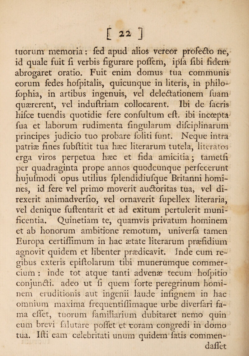 [ « ] tuorum memoria: fed apud alios vereor profeCto ne, id quale fuit fi verbis figurare poffem, ipfa fibi fidem- abrogaret oratio. Fuit enim domus tua communis eorum fedes hofpitalis, quicunque in literis, in philo- fophia, in artibus ingenuis, vel delectationem fuam quaererent, vel induftriam collocarent. Ibi de facris hifce tuendis quotidie fere confultum eft. ibi incoepta fua et laborum rudimenta fingularum difcipiinarum principes judicio tuo probare foliti funt. Neque intra patrice fines fubftitit tua haec literarum tutela, literatos erga viros perpetua haec et fida amicitia; tametfi per quadraginta prope annos quodcunque perfecerunt hujufmodi opus utilius fplendidiufque Britanni homi¬ nes, id fere vel primo moverit auCtoritas tua, vel di¬ rexerit animadverfio, vel ornaverit fupellex literaria, vel denique fuftentarit et ad exitum pertulerit muni¬ ficentia. Quinetiam te, quamvis privatum hominem et ab honorum ambitione remotum, univerfa tamen Europa certiffimum in hac state literarum praefidium agnovit quidem et libenter praedicavit. Inde cum re¬ gibus exteris epiftolarum tibi munerumque commer¬ cium : inde tot atque tanti advenae tecum hofpitio conjunCti. adeo ut fi quem forte peregrinum homi¬ nem eruditionis aut ingenii laude infignem in hac omnium maxima frequentiffimaque urbe diverfari fa¬ ma eftet, tuorum familiarium dubitaret nemo quin eum brevi falutare poffet et coram congredi in domo tua. Ifti eam celebritati unum quidem fatis commen- daflet