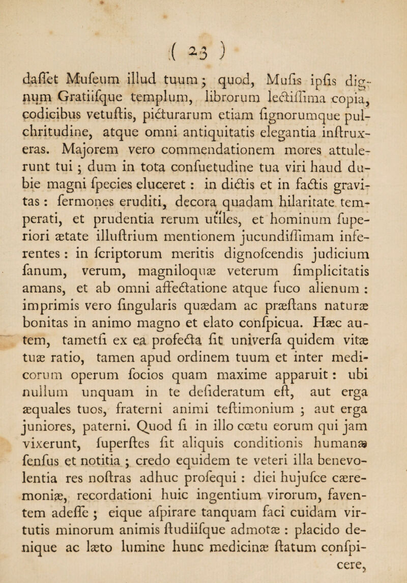 dafiet Mufeum illud tuum • quod, Mulis iplis dig¬ num Gratiifque templum, librorum lecfiffima copia, codicibus vetuftis, pidturarum etiam lignorumque pul¬ chritudine, atque omni antiquitatis elegantia inflrux- eras. Majorem vero commendationem mores attule¬ runt tui; dum in tota confuetudine tua viri haud du- bie magni ipecies eluceret: in didtis et in fadfis gravi¬ tas : fermones eruditi, decora quadam hilaritate tem¬ perati, et prudentia rerum utiles, et hominum fupe- riori aetate illuftrium mentionem jucundillimam infe¬ rentes : in fcriptorum meritis dignofcendis judicium fanum, verum, magniloquae veterum limplicitatis amans, et ab omni adedlatione atque fuco alienum : imprimis vero lingularis quaedam ac praedans naturae bonitas in animo magno et elato confpicua. Haec au¬ tem, tametti ex ea profedta lit univerfa quidem vitae tuae ratio, tamen apud ordinem tuum et inter medi¬ corum operum focios quam maxime apparuit: ubi nullum unquam in te delideratum eft, aut erga aequales tuos, fraterni animi teflimonium ; aut erga juniores, paterni. Quod li in illo ccetu eorum qui jam vixerunt, fuperftes lit aliquis conditionis humans fenfus et notitia ; credo equidem te veteri illa benevo¬ lentia res noftras adhuc prolequi : diei hujufce caere¬ moniae, recordationi huic ingentium virorum, faven¬ tem adefle ; eique afpirare tanquam faci cuidam vir¬ tutis minorum animis fludiifque admotae : placido de¬ nique ac laeto lumine hunc medicinae flatum confpi- cere,