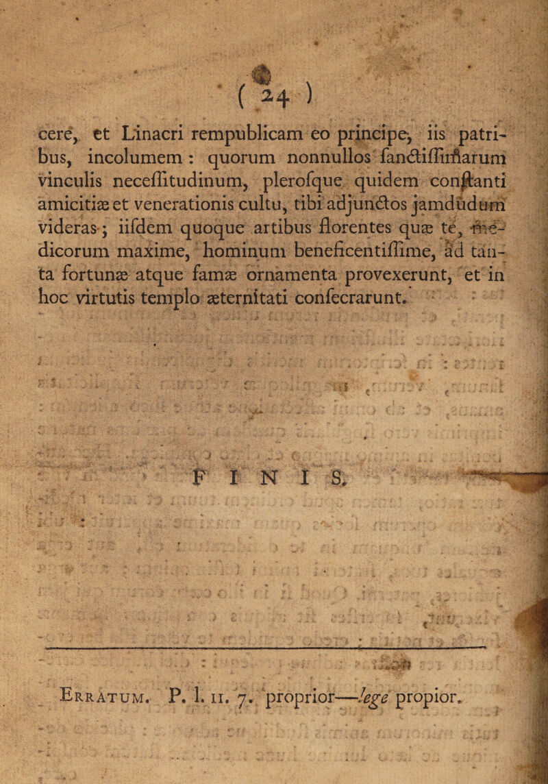 cere, et Linacri rempublicam eo principe, iis patri¬ bus, incolumem : quorum nonnullos fandtiflirftarum vinculis neceflitudinum, plerofque quidem conjlanti amicitias et venerationis cultu, tibi adjun&os jamdudurn videras; iifdem quoque artibus florentes quas te, me¬ dicorum maxime, hominum beneficentiflime, ad tan¬ ta fortunas atque famae ornamenta provexerunt, et in hoc virtutis templo aeternitati confecrarunt. i ^. . :• ni v s. •••; r*( '*••• vv ;. , . ... I N I S. k