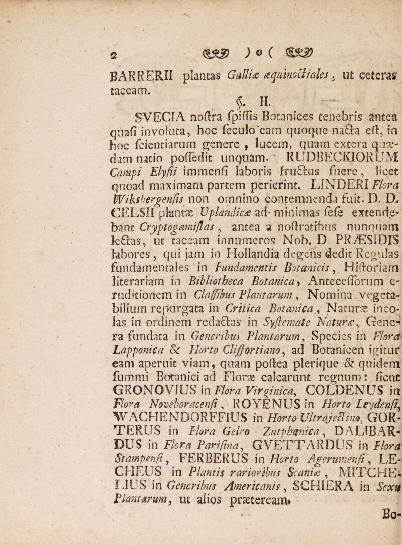 2 cysLg? ) o ( BARRERII plancas Galli# aquinoBiales 3 ut ceteras taceam. $. II. SVECIA noftra fpiffis Botaniees tenebris antea qnafi involata, hoc fecukfeam quoque na£ta eft, ia hoc fcientiarum genere , lucem, quam extera quae¬ dam natio poffedit unquam. RUDBECKIORUM Campi Elyfii immenfi laboris fruftus fuere, licet quoad maximam partem perierint. LINDERI Plora Wikshergenfis non omnino contemnenda fuit. IX Da CELSII plantae Vplandic& ad' minimas fefe extende¬ bant Cryptogamijlas, antea a noftratibus nunquam Icftas, ut taceam innumeros Nob. D PR^ESIDIS labores , qui jam in Hollandia degens dedit Regulas fundamentales in Fundamentis Botanicis ? Hiftoriarn literariam in Bibliotheca Botanica > Anteceflorum e- rudftionem in Clafftbus Flant arum , Nomina vegeta¬ bilium repurgata in Critica BotanicaNatans inco¬ las in ordinem redaftas in Syftemate Naturae y Gene-» ra fundata in Generibus Plantarum, Species in Flora Lapponica & Florto Cliffortiano, ad Botanicen igitur eam aperuit viam 9 quam poftea plerique & quidem funimi Botanici ad Flora calcarunt regnum: ficut GRONOVIUSin Flora Vir%inica, COLDENUS ia Flora Novehoracen.fi' ROYENUS in Horto Leydenfi^ WACHENDORFFHJS in Horto UltrajeBim, GOR- TERUS in Flora Gelro Zutrhmica, DALIBAR* DUS in Flora Parifina, GVETTARDUS in Flora Stampmfi ? FERBERUS in Horto Agerumenft \ LE- CHEUS in Plantis rarioribus Scania , M1TCHE- LIUS in Generibus Americanis, SCHIERA in Jhr# Plantarum, ut alios praeteream* Bo-