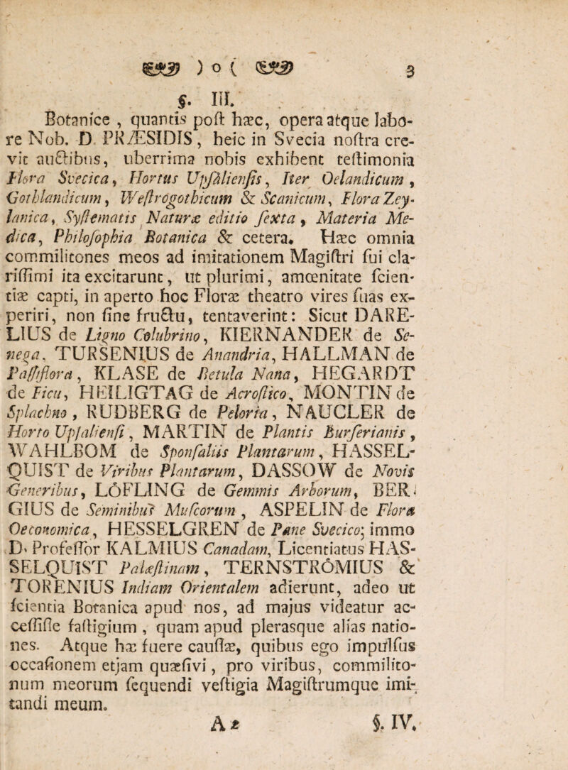 §. m. * *■ S Botanice , quantis poft haec, opera atque labo¬ re Nob. D PK/ESIDIS, heic in Svecia noftra cre¬ vit au&ibus, uberrima nobis exhibent tefiimonia Hora Svecica, Hortus UpJMienJis, Iter Oelandicum , Got hiandi cum, Weftrdgothicum & Sc ani cum, Flora Zey- , Syflematis Natur £ editio fexta , Materia Me¬ dica, Phihfophia Botanica & cetera# Haec omnia commilitones meos ad imitationem Magifhi fui cla- riflimi ita excitarunt, ut plurimi, amoenitate fcien- t\x capti, in aperto hoc Florae theatro vires fuas ex¬ periri, non fine fruftu, tentavcrint: Sicut DARE- LIUS de Ligno Colubrino, KIERNANDER de Se- nega, TUR SENIUS de Anandria, HALLMAN de Pafftflora, KLASE de Betula Nana, HEGARDT de f/ri/, HEILIGTAG de Acroflico, MONTINde Splacbno , RUDBERG de Peior ia, NAUCLER de Horto Upjalienfi, MARTIN de Plantis Eurferianis, WAHLBOM de Sponfaliis Plantarum, HASSEL- QUIST de Viribus Plantarum, DASSOW de Novis Generibus, L6FLING de Gemmis Arborum, BER< GIUS de Seminibus Mufcorttm , ASPELIN de Flora Oeconomica, HESSELGREN de Pane Svecico] immo D> ProfelTor KALMIUS Canadam, Licentiatus HAS- SELQUIST PaUflinam, TERNSTR6MIUS & TO REN IUS Indiam Orientalem adierunt, adeo ut fcientia Botanica apud nos, ad majus videatur ac- ceffifle falligium , quam apud plerasque alias natio¬ nes. Atque hx fuere cauffe, quibus ego impulfus cccafionem etjam quaefivi, pro viribus, commilito¬ num meorum fequendi veffigia Magiflrumque imi¬ tandi meum. At §. IV.