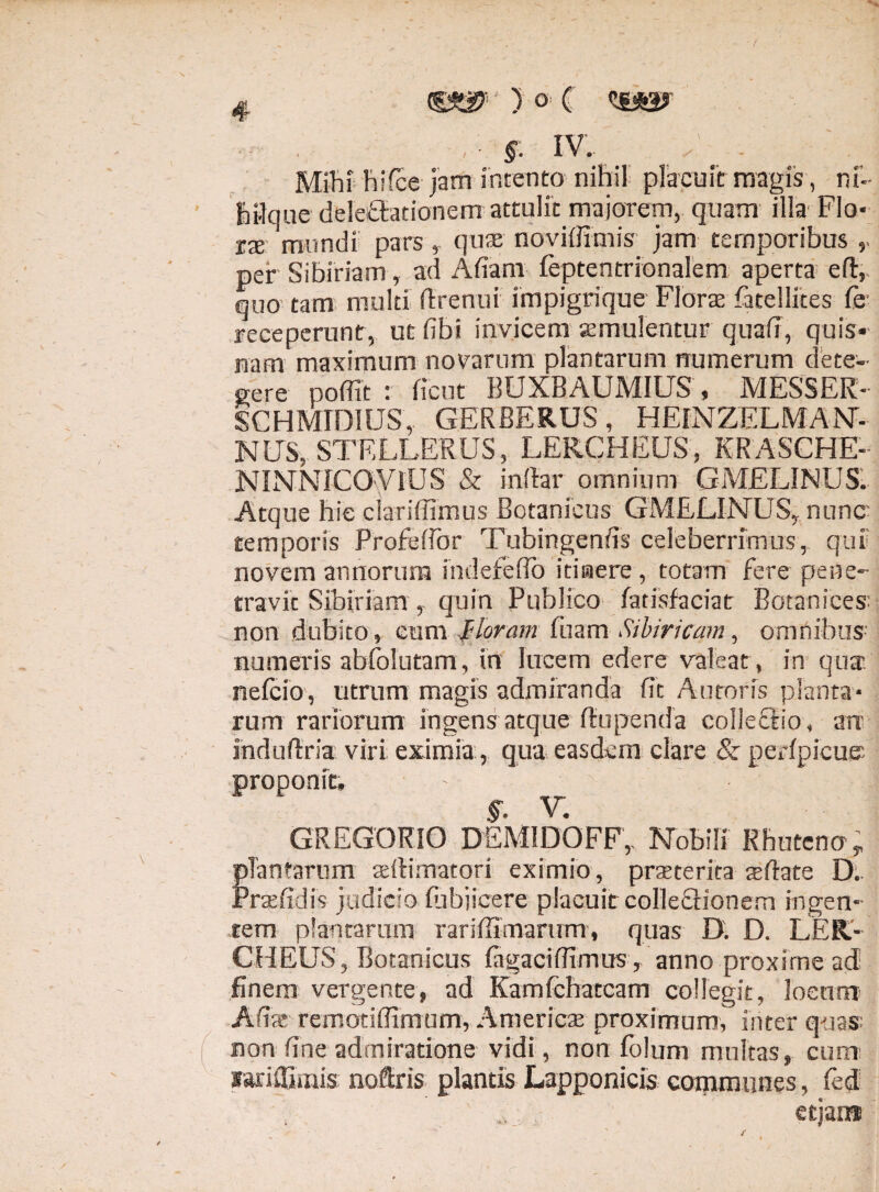 Mihi hifce jam intento nihil placuit magis, nf- hi-lque dele&tionem attulit majorem, quam illa Flo- xx mundi pars , quse noviffimis jam temporibus per Sibiriam , ad Afiam feptentrionalem aperta eft, quo tam multi ftrenui impigrique Floras fatellites Ce receperunt, ut (ibi invicem semulentur quafr, quis¬ nam maximum novarum plantarum numerum dete¬ gere poffit : ficut BUXBAUMIUS , MESSER- SCHMIDIUS, GERBERUS, HEINZELMAN- NtTS, stellerus, leecheus, krasche- NINNICO-VIUS & indar omnium GMELINUS: Atque hie clariffimus Botanicus G MELINUS, nunc temporis Profefibr Tubingenfis celeberrimus,, qui' novem annorum indefefio itinere , totam fere pene¬ travit Sibiriam , quin Publico fatisfaciat Botanices: non dubito, cum floram fuam Sibiricam, omnibus numeris abfolutam, in lucem edere valeat , in qua nefcio, utrum magis admiranda (it Auroris planta¬ rum rariorum ingens atque (tupenda colieflio, arr mdudria viri eximia , qua easdem clare & perlpicue proponit, §• V. GREGORIO DEMIDOFF,. Nobili Rhutenoy plantarum adlimatori eximio, praeterita asftate D, Prtefidis judicio fubjicere placuit colleflionem ingen¬ tem plantarum rariffimarum, quas D. D. LER¬ CHEUS, Botanicus lagacifiimus r anno proxime ad finem vergente, ad Kamfchatcam collegit, locum Afias remotiffimum, Amerieas proximum, inter quas: non fine admiratione vidi, non folum multas, cum: lariffimis noftris plantis Lapponicis communes, fed etjan*