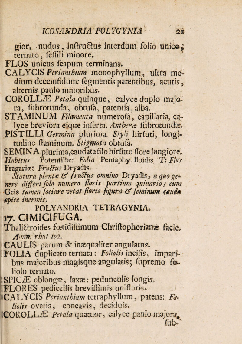 / ICOSAMDRIA POLYGYNIA gior, nudus, inftruftus interdum folio unie®; ternato, feflili minore. FLOS unicus (capum terminans. CALYCIS Perianthium monophyllum, ultra me¬ dium decemfidum; (egmentis patentibus, acutis, alternis paulo minoribus. COROLLAS Petala quinque, calyce duplo majo¬ ra, fubrotunda, obtula, patentia,alba. STAMINUM Filamenta numerofa, capillaria, ca¬ lyce breviora eique inferta. Antberie fubrotunda?.. PISTILLI Germina plurima. Styli hirfuti, longi¬ tudine flaminum. Stigmata obtufa. SEMIN A plurima,caudata filo hirfuto flore longiore. Habitus Potentillse: Folia Pentapby lloidis T: Flos Fragariaet Fruclus Dryadis. Statura piant<e f/ fruclus omnino Dryadis, a quo ge¬ nere dijflertfolo numero floris partium quinario; cum Geis tamen fociare vetat floris figura & feminum (tud* apice inermis. POLYANDRIA TETRAGYNIA, 17. CIMICIFUGA. Thali&roides fcetidiflimum Chriflophorianae facie. Amm. rhut 102. CAULIS parum & inaequaliter angulatus. FOLIA duplicato ternata: Foliolis incifis, impari¬ bus majoribus magisque angulatis; fu premo fo¬ liolo ternato. SP1C/E oblongae, laxae: pedunculis longis. FLORES pedicellis breviflimis unifloris. < - ICALYCIS Perianthium tetraphyllum, patens: Fo¬ liolis ovatis, concavis, deciduis. COROLLiE Petala quatuor, calvee paulo majora% ftfb-'