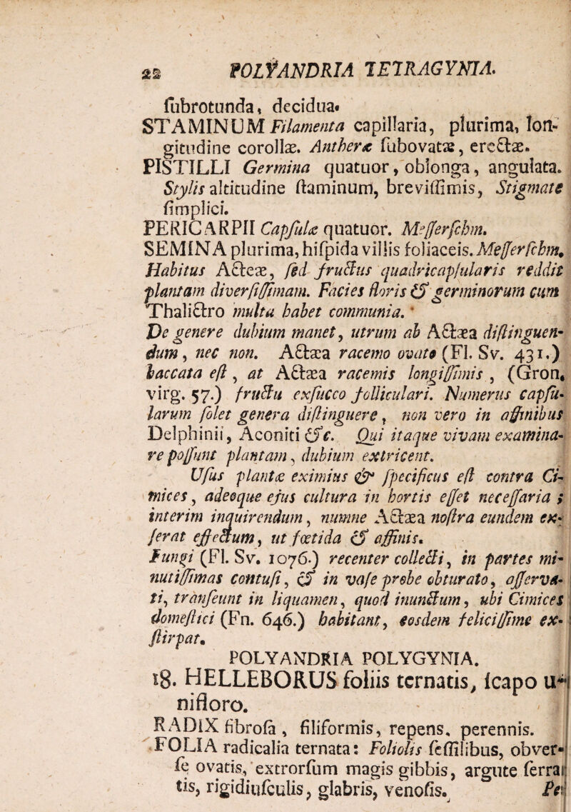 2% POLfANDRIA 1E7RAGYNIA. fubrotunda, decidua* STAMINUM Filamenta capillaria, plurima, lon¬ gitudine corollae. Anthera fubovatas, ercftae. PISTILLI Germina quatuor, oblonga, angulata. Stylis altitudine flaminum, brevilfimis, Stigmate fimpiici. PERIC ARPII CapfuU quatuor. Mefferfchm. SEMINA plurima, hifpida villis foliaceis. Mefferfchm. Habitus AQ:eae, fed fructus quadricap/ularis reddis plantam diverfiffimam. Facies floris (S germinorum cum Thalictro multa habet communia. * De genere dubium manet, utrum ab A£bea di fi inguen- dum, nec non. Aftaea racemo ovate (FI. Sv. 431.) baccata efl, at Aftaea racemis longi [fimis , (Gron, virg. 57.) fru&u exfucco folliculari. Numerus capfil¬ iarum folet genera diflinguere, non vero in affinibus Delphinii, Aconiti Cfc. Qui itaque vivam examina¬ re poffunt plantam 3 dubium extricent. Ufus plantae eximius & fpecificus efl contra Ci¬ mices , adeeque ejus cultura in hortis effet neceffaria ; interim inquirendum, numne A diae a noflra eundem ex* ferat effectum, ut foetida cS affinis. funjsi (FI. Sv. 1076.) recenter collecti, /» partes mF nutiffimas contufi, /« vafe probe obturato, ojjerva• ti, tranfeunt in liquamen, quod inunitum, ubi Cimices domefltci (Fn. 646.) habitam, eosdem felici fime ex- \ ftirpat• POLYANDRIA POLYGYNIA. 18. HELLEBORUS foliis tcrnatis, fcapo u-i nifloro. • < ||f RADIX fibrofa , filiformis, repens, perennis. FOLIA radicalia ternata: Foliolis feffilibus, obver* fi? ovatis, extrorfum magis gibbis, argute lerrai tis, rigidiufculis, glabris, venofis. /Vi