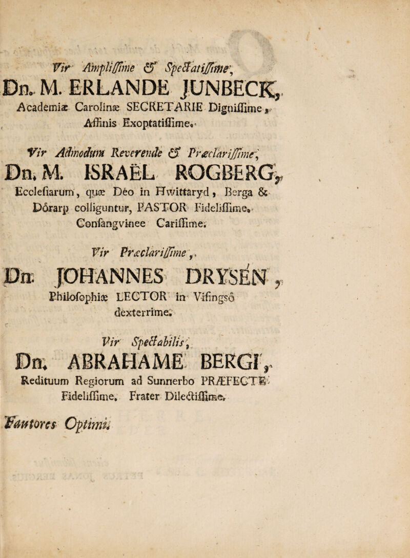 Academiae Carolinoe SECRETARIE Bigoiffime* Affinis Exopta tiffimev Vir Admodum Reverende £$ Vrtfciarijftme, Ecclefiarum, quee D£o in Hwittaryd , Berga & Dorarp colliguntur, PASTOR Fideliffime» Gonfangvkiee Cariffime; Vir Prxclariffime r Philofophioe LEGTOR in Vffingso dexterrime; Vir Sperabilis 9 Redituum Regiorum ad Sunnerbo PRiEFEGTE' Fideliflime, Frater Dile&iffime* Wdfttorcs Opimii