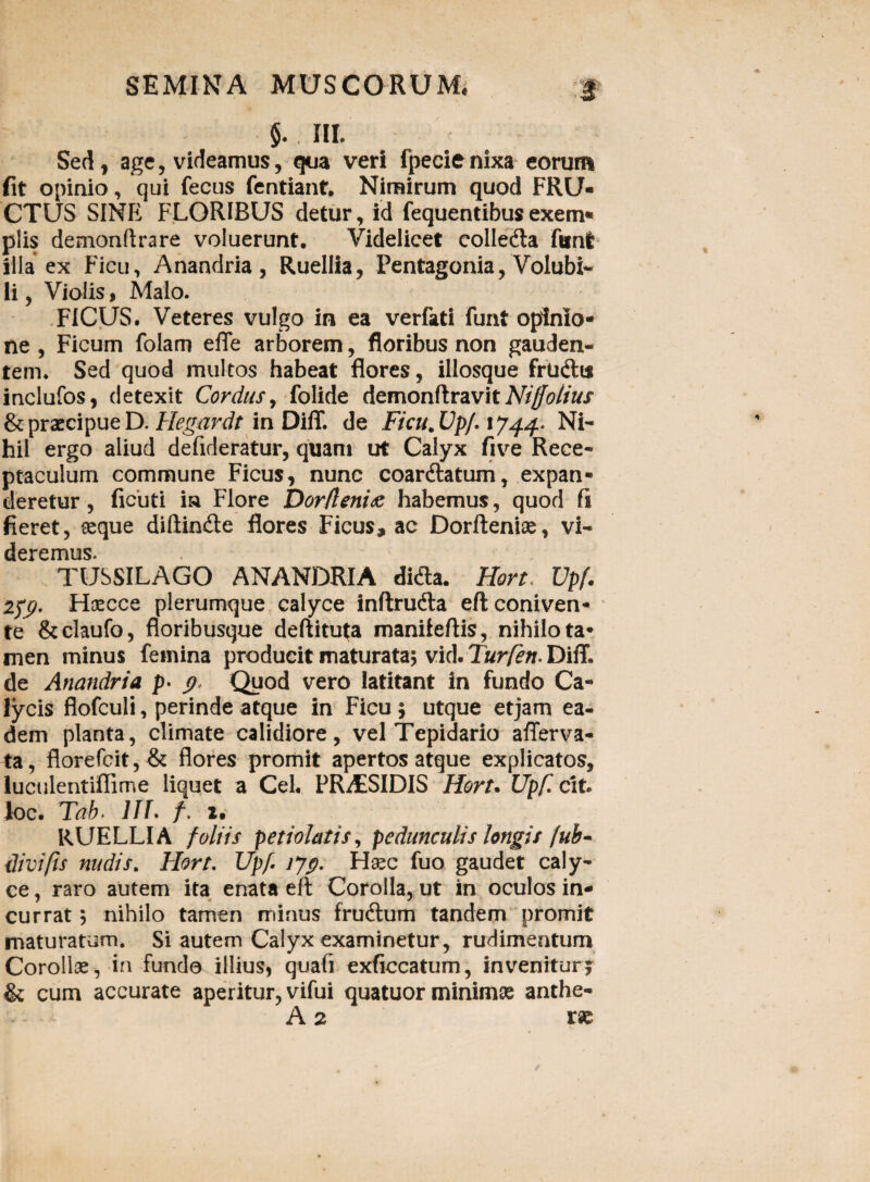 Sed, age, videamus, qua veri fpecienixa eorum fit opinio, qui fecus fentiant. Nimirum quod FRU¬ CTUS SINE FLORIBUS detur, id fequentibus exem» piis demonftrare voluerunt. Videlicet colledla fant ilia ex Ficu, Anandria, Ruellia, Pentagonia, Volubi¬ li, Vialis, Malo. FICUS. Veteres vulgo in ea verfati funt opinio¬ ne , Ficum folam efle arborem, floribus non gauden¬ tem. Sed quod multos habeat flores, illosque frudltt inclufos, detexit Cordus, folide demonftravitM^//^/ & praecipue D. Hegardt in DifT. de Ficu.Up/. 1744* Ni¬ hil ergo aliud defideratur, quam ut Calyx five Rece¬ ptaculum commune Ficus, nunc coardlatum, expan¬ deretur , ficuti ia Flore Dorfleni<e habemus, quod fi fieret, asque diftin&e flores Ficus, ac Dorfteniae, vi- derernus TUSSILAGO ANANDRIA di&a. Hort Upf. 279. Hsecce plerumque calyce inftrudla efl coniven¬ te &claufo, floribusque deftituta maniieftis, nihilo ta¬ men minus femina producit maturata; vid. Turfett. DifT. de Anandria p> 9 Quod vero latitant in fundo Ca¬ lycis flofculi, perinde atque in Ficu ; utque etjam ea¬ dem planta, climate calidiore, vel Tepidario afierva- ta, florefcit,& flores promit apertos atque explicatos, luculentiffime liquet a Cei. PRAESIDIS Hort. Upf. cit. loc. Tab. IIT. /. 2. RUELLIA foliis peti olat is, pedunculis longis fub- divifis nudis. Hort. Upf. 179. Haec fuo gaudet caly¬ ce , raro autem ita enata eft Corolla, ut in oculos in¬ currat ; nihilo tamen minus frudtum tandem promit maturatum. Si autem Calyx examinetur, rudimentum Corollae, in fundo illius, quali exficcatum, inveniturj & cum accurate aperitur, vifui quatuor minimae anthe- A 2 rae