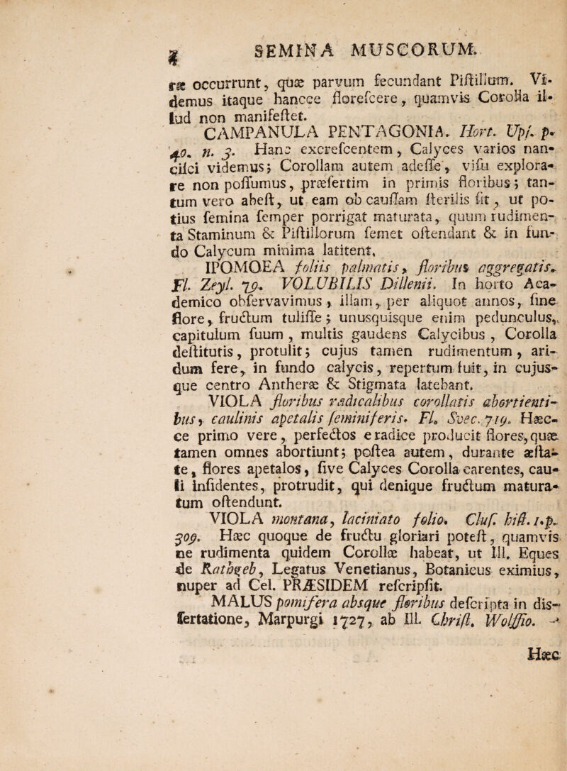 £•& occurrunt ? qiise parvum fecundant PiftillutiT. Vi¬ demus itaque hancee florefcere, quamvis Corolla il¬ lud non manifeftet. CAMPANULA PE NT AGONI A. Iiort. Upf. p* '4.0+ tu 3• Hanc excrefcentem * Calyces varios nan- ciici videmus ; Corollam autem adeffe, vi£u explora¬ re nonpofiumus, praefertim in primis floribus ; tan¬ tum vero abeft, ut eam ob caufiam Herilis fit* ut po¬ tius femina femper porrigat maturata, quum rudimen¬ ta Staminum & Piftiilorum femet offendant & in fua-. do Calycum minima latitent, IPQMQEA foliis palmatis* floribus aggregatis» Fi ZeyL 7j?. VOLUBILIS Dillenii. In horto Aca¬ demico obfervavinms , illam * per aliquot annos * fine flore, frudtum tuliflfe; unusquisque enim pedunculus^ capitulum fuum , multis gaudens Calycibus , Corolla deftitutis, protulit; cujus tamen rudimentum, ari¬ dum fere* in fundo calycis* repertum fuit, in cujus- que centro Antherce & Stigmata latebant* VIOLA floribus radicalibus cor allatis abortienti- bus, caulinis apetalis feminiferis* FL Svec* yi(/> Hsec- ce primo vere* perfedtos e radice producit flores, quae tamen omnes abortiunt; poflea autem, durante sella- te, flores apetalos, five Calyces Corolla carentes, cau¬ li infidentes, protrudit, qui denique frudum matura¬ tum offendunt. VIOLA montana, laciniato folio. Clufl hift.i.p 30$. Hoec quoque de frudlu gloriari potefl, quamvis ne rudimenta quidem Corollae habeat, ut 111. Eques de Ratbgebj Legatus Venetianus, Botanieus eximius* nuper ad Cei. PRAESIDEM refcripfit. MALUS pomifera absque f oribus defcripta in dis- Certatione* Marpurgi 1727, ab HL Cbrifl. Wolffio.