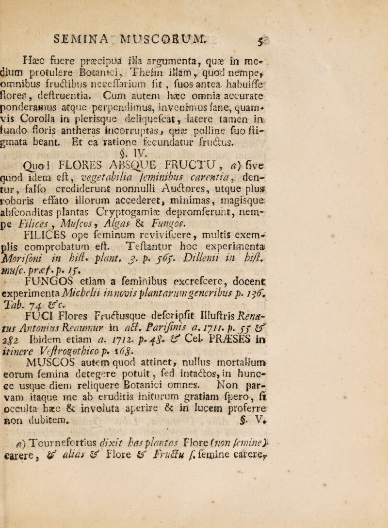 Haec fuere praecipite' ilia argumenta, quae in me- , dium protulere Botamci, Thefin illam y quod nempe, omnibus fruclibus neeeffarium Iit, fuos antea, habuiffe- florea, deftruentia. Cum autem haec omnia accurate ponderamus atque perpendimus, invenimus fane, quam¬ vis Corolla in plerisque deliquefcat, latere tamen in fundo floris antheras incorruptas , quce polline fuo fti~ gmata beant Et ea ratione fecundatur fructus. 5- IV. Quo I FLORES ABSQUE FRUCTU y a) fi ve quod idem eft, vegetabilia jeminibus carentia, den¬ tur, falfo crediderunt nonnulli Au&ores, utque plus roboris effato illorum accederet, minimas, magisque abfconditas plantas Cryptogamise depromferunt, nem- pe Filices , Mufcos, Algas & Fungos. FILICES ope feminum revivifcere, multis exem- piis comprobatum eft. Tefta-ntur hoc experimenta Morifbni in hifl. piant, j. p> jtff- Dillenii in bi/l. mufc. pr<ef. p. /y, FUNGOS etiam a feminibus excrefcere, docent experimenta Micbelii innovisplantarumgeneribus p. Tab. J4- tf e* . FUCI Flores Frucftusque defcripflt Illuftris liena~ tus Antonius Keaumur in ach Parifinis a* 1711. p. yy 2$i Ibidem etiam a. /7/2. p* 48* Cei» FRiESES in itinere Veftroqotbieo p, % 6g. MUSCOS autem quod attinet, nullus mortalium eorum femina detegere potuit ? fed intacftos, in hunc- ee usque diem reliquere Botanici omnes. Non par¬ vam itaque me ab eruditis initurum gratiam fpero, ft occulta hacc & involuta aperire & in lucem proferre non dubitem*. §. V# •> _ ; ■ — a) Tournefortius dixit has plantas Flore fnon femine}- carere, t? alias & Flore & FruEiu f. femine carerer