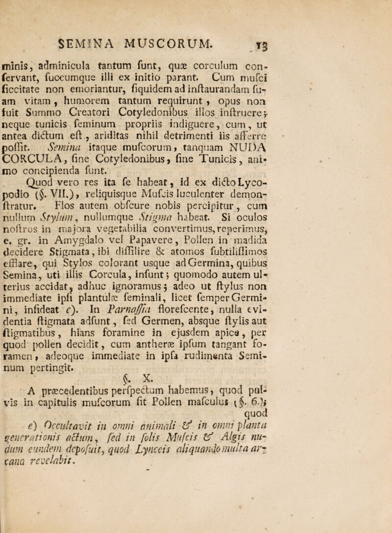 . n minis, adminicula tantum funt, quae corculum con- fervant, fuceumque illi ex initio parant. Cum mufci ficcitate non emoriantur, fiquidem ad inftaurandam fu- am vitam, humorem tantum requirunt , opus non fuit Summo Creatori Cotyledonibus illos inftruere* neque tunicis feminum propriis indiguere, cum, ut antea dibtum e fi:, ariditas nihil detrimenti iis afferre pollit. Semina itaque mufcorum, tartquam NUI)A CORCULA, fine Cotyledonibus, fine Tunicis, ani¬ mo concipienda funt. Quod vero res ita fe habeat, id ex ciiftoLyco- podio (§. VII,) > reliquisque Mufcis luculenter demon- flratur. Flos autem obfcure nobis percipitur, cum nullum Stylum, nullumque Stigma habeat. Si oculos noftros in majora vegetabilia convertimus, reperimus, e. gr. in Amygdalo vel Papavere, Pollen in madida decidere Stigmata, ibi diffilire & atomos fubtiliflimos efflare, qui Stylos colorant usque ad Germina, quibus Semina, uti illis Corcula, infunt; quomodo autem ul¬ terius accidat, adhuc ignoramus3 adeo ut ftylus non immediate ipfi planfuloa feminali, licet femperGermi¬ ni, infideat c). In FarnaJJla fiorefcente, nulla evi¬ dentia ftigmata adfunt, feci Germen, absque ftylis aut fligmatibus, hians foramine in ejusdem apica, per quod pollen decidit, cum antherae ipfum tangant fo¬ ramen 9 adeoque immediate in ipfa rudimenta Semi¬ num pertingit. $. X. A praecedentibus perfpectum habemus, quod pul¬ vis in capitulis mufcorum fit Pollen mafculus fidi quod e) Occultavit in omni animali cf in omni planta generationis actum, fed in folis Mufcis & Algis nu¬ dum eundem depofuit, quod Lynceis ah quando multa ar¬ cana revelabit.