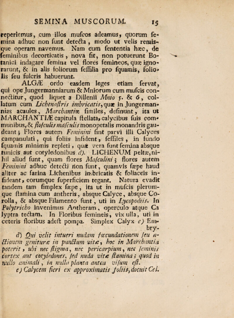 repertemus, cum illos mufcos adeamus 1 quorum fe¬ mina adhuc non funt detedta , modo ut velis remis- que operam navemus. Nam cum fententia haec, de feminibus decorticatis , nova fit, non potuerunt Bo¬ tanici indagare femina vel flores femineos, quae igno¬ rarunt, & in alis foliorum feffilia pro fquamis, folio¬ lis feu fulcris habuerunt, ALG/E ordo easdem leges etiam fervat, qui ope Jungermanniarum & Miliorum cum mufcis con- nedtitur, quod liquet a Dilienii Mnio f. & 6, col¬ latum cum Lichenaflris imbricatis,quae in Jungerman- nias acaules, Marcbantivz fimiles, definunt, ita ut MARCHANTL5: capitula Rellata* calycibus fuis com¬ munibus,. & flo/culis nuif'adis monopetalis monandris gau¬ deant j Flores autem Feminini fint parvi illi Calyces campanulati, qui foliis infident, fefliles , in fundo fquamis minimis repleti 1 qu£ vera funt femina absque tunicis aut cotyledonibus d). LICHENUM peltae,ni¬ hil aliud funt, quam flores Mafculini 5 flores autem Feminini adhuc detedfi Uon funt, quamvis faepe haud aliter ac farina Lichenibus imbricatis & foliaceis in- fideant* eorumque fuperficiem tegant. Natura evadit tandem tam fimplex fsepe, ita ut in mufcis plerum¬ que flamina cum antheris, absque Calyce, absque Co¬ rolla, & absque Filamento funt, uti in Iycopodiis. In Polytricbo invenimus Antheram, operculo atque Ca lyptra tedtam. In Floribus femineis, vix ulla, uti in ceteris floribus adeft pompa. Simplex Calyx e) En> bry- d) Qui velit intueri nudam foecundationem /eu a- Bionem genitur & in punElum vitfi, hoc in Marchantia poterit y ubi nec fligwa, nec pericarpium, nec /eminis cortex aut cotyledones, fed nuda vita flamina > quod in nullo animali, in nulla planta antea vifurn ejl. e) Calycem fieri ex approximatis foliidocuit CeL