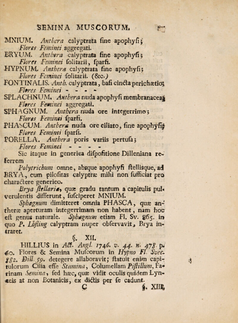 MNIUM. Anthera calyptrata fine apophyfi; Flons Feminei aggregati. BRYUM. Anthera calyptrata fine apophyfi; Flores Feminei folitarii, fparfi. HYPNUM. Anthera calyptrata fine apophyfi; Flores Feminei folitarii. (&c.) FONTINALIS. Anth. calyptrata, bafi cindaperichaetioj Flores Feminei - - - - SPLACHNUM, Anthera nuda apophyfi membranacea^ Flores Feminei aggregati. SPH AGNUM. Anthera nuda ore integerrimo ; Flores Feminei fparfi. PHASCUM, Anthera nuda ore ciliato, fine apophyfi^ Flores Femimi fparfi. PORELLA. Anthera poris variis pertufa ; Flores Feminei - - - - Sic itaque in generiea difpofitione Dilleniana re- ferrem Folytrichum omne, absque apophyfi ftellisque, ad BRY2A, cum pilofitas calyptrse mihi non fufficiat pro charaftere generico. Brya jltllaria, quae gradu tantum a capitulis pul< vendentis differunt, fufclperet MNIUM, Sph agnum dimitteret omnia PHASCA, qux an-f therce aperturam integerrimam non habent, nam hoc eft genus naturale. Sphagnum etiam FI. Sv. 865. in quo P. Lofling calyptram nuper obfervavit, Brya in¬ traret. XII. HILLIUS in A£t* Angi IJ46. v* 44. n* 4J8 p# 450. Flores & Semina Mufcorum in Hypno FI Svee- g82. Bili detegere allaboravit; ftatuit enim capi¬ tulorum Cilia effe Stamina, Columellam Piftillum, Fa* rinam Semina, fed hcec, quas vidit oculis quidem Lyn¬ ceis at non Botanicis, ex dkffis per fe cadunt. C jj. XII*