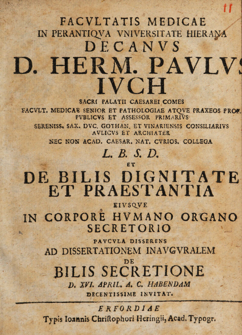 tf FACVLTATIS MEDICAE IN PERANTIQVA VNIVERSITATE HIERA^A DEC AN V S D. HERM. PAVLV: IVCH SACRI PALATII CAESAREI COMES FACVLT. MEDICAE SENIOR ET PATHOLOGIAE ATQVE PRAXEOS PRO?, PVBLICVS ET ASSESSOR PRIMARIVS SERENISS, SAX. DVC. GOTHAN. ET VINARIEHSIS CONSILIARIVS AVLICVS ET ARCHIATER NEC NON ACAD. CAESAR. NAT. CVRIOS. COLLEGA L. B. S. D. ET DE BILIS DIGNITATE ET PRAESTANTIA EIVSCLVE IN CORPORE HVMANO ORGANO SECRETORIO PAVCVLA DISSERENS AD DISSERTATIONEM INAVGVRALEM - DE : BILIS SECRETIONE V. XVL ABML.A. C. HABENDAM DECENTISSIME INVITAT. Kr' ' f' : E KFORDI A E Typis Ioannis Chriflophori Heringii, Acad. Typogr.