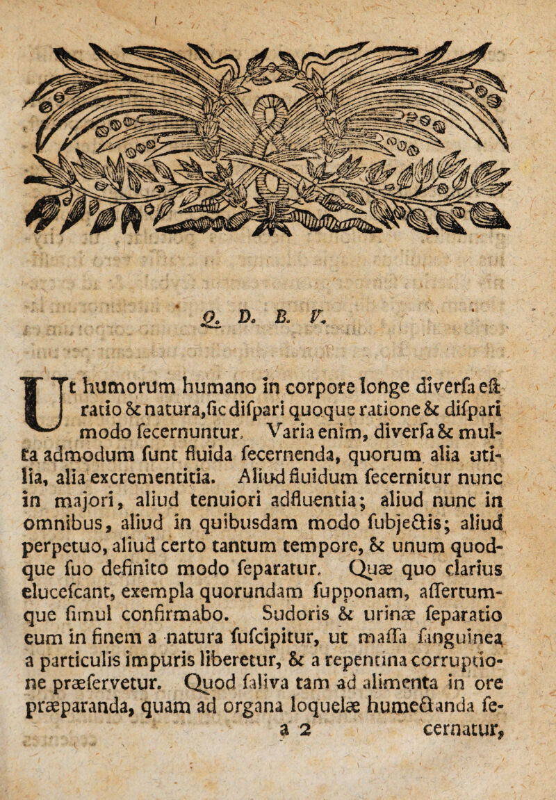 Q. D. B. P\ Ut humorum humano In corpore longe dlverfa elt ratio 5c natura,fic difpari quoque ratione & difpari modo fecernuntur, Varia enim, diverfa & mul- ea admodum funt fluida fecernenda, quorum alia uti¬ lia, alia excrementitia. Aliud fluidum fecernitur nunc in majori, aliud tenuiori adfluentia; aliud nunc in omnibus, aliud in quibusdam modo fubje&is; aliud perpetuo, aliud certo tantum tempore, &: unum quod¬ que fuo definito modo feparatur. Quae quo clarius elucefcant, exempla quorundam fupponam, aflertum- que firnul confirmabo. Sudoris & urinae feparatio eum in finem a natura fufcipitur, ut maffa finguinea, a particulis impuris liberetur, & a repentina corruptio¬ ne praeferretur. Quod faliva tam ad alimenta in ore praeparanda, quam ad organa loquelae humefianda fe- a 2 cernatur.
