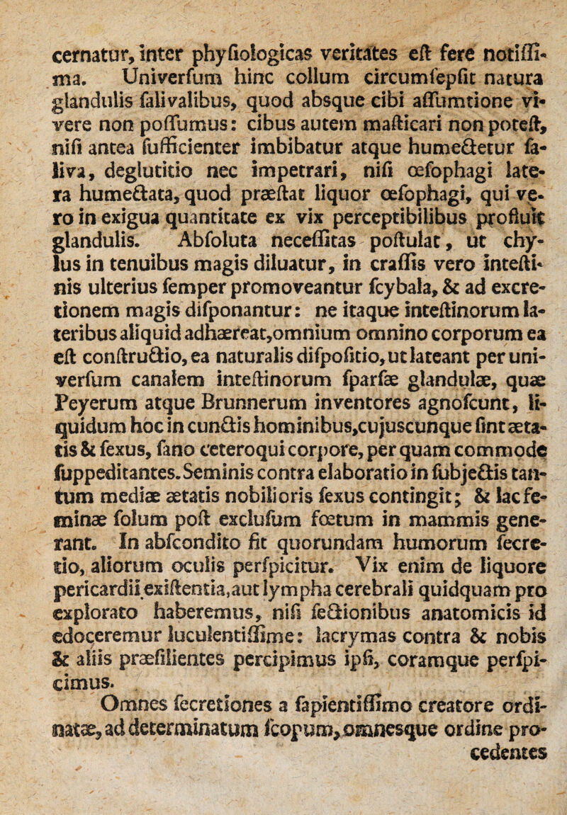 cernatur, inter phyfiologicas veritates eft fere notifli- ma. Univerfum hinc collum circumfepfit natura glandulis fali valibus, quod absque cibi aflfumtione vi¬ vere non poffumus: cibus autem mafticari non poteft, nifi antea fufficienter imbibatur atque humedetur fa¬ li va, deglutitio nec impetrari, nifi oefophagi late¬ ra humedata, quod praeftat liquor oefophagi, qui ve¬ ro in exigua quantitate ex vix perceptibilibus profluit glandulis. Abfoluta neceflitas portulae, ut chy¬ lus in tenuibus magis diluatur, in eradis vero intefti* nis ulterius femper promoveantur fcybala, & ad excre- tionem magis difponantur: ne itaque inteftinorum la¬ teribus aliquid adhaereat,omnium omnino corporum ea eft conftrudio, ea naturalis difpofitio, ut lateant per uni¬ verfum canalem inteftinorum fparfae glandulae, quae Peyerum atque Brunnerum inventores agnofeunt, li¬ quidum hoc in eundis hominibus^ujuscunque fint aeta¬ tis ii fexus, fano eeteroqui corpore, per quam commode fuppeditantes. Seminis contra elaboratio in fubjedis tan¬ tum mediae aetatis nobilioris fexus contingit; & lac fe¬ minae folum poft exclufum foetum in mammis gene¬ rant. In abfeondito fit quorundam humorum fecre- tio, aliorum oculis perfpicitur. Vix enim de liquore pericardii exiftentia,aut lym pha cerebrali quidquam pro explorato haberemus, nifi fedionibus anatomicis id edoceremur luculentidime: lacrymas contra & nobis & aliis praefilientes percipimus ipfi, coramque perfpi- cimus. . ' '*'*,;) . ' ! T - - V .. Omnes fecretiones a fapientidlmo creatore ordi¬ natae, ad determinatum fcopum, omnesque ordine pro¬ cedentes