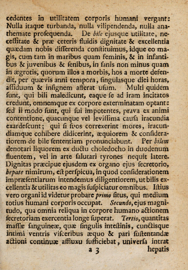 cedentes m utilitatem corporis humani vergant: Nulla itaque turbanda, nulla vilipendenda, nulla ana¬ themate profequenda. De bile ejusque utilitate, ne- ceflitate St prae ceteris fluidis dignitate St excellentia quaedam nobis differenda conrtituimus, idque eo ma¬ gis, cum tam in maribus quam feminis, St in infanti¬ bus St juvenibus St fenibus, in fanis non minus quam in aegrotis, quorum illos a morbis, hos a morte defen¬ dit, per quaevis anni tempora, fingulasque diei horas, afiiduum St infignem afferat ufum. Muld quidem funt, qui bili maledicunt, eaque fe ad iram incitatos credunt, omnemque ex corpore exterminatam optant: fed ii modo funt, qui fui impotentes, prava ex animi contentione, quacunque vel leviffima caufa iracundia exardefeunt; qui fi fuos correxerint mores, iracun¬ diamque cohibere didicerint, aequiorem St confidera- tiorem de bile fententiam pronunciabunt. Per bilem denotari liquorem ex du&u choledocho in duodenum fluentem, vel in arte falutari tyrones nequit latere. Dignitas praecipue ejusdem ex organo ejus fecretorio, hepate nimirum, efl perfpicua, in quod confiderationem impraefentiarum intendemus diligentiorem, ut bilis ex¬ cellentia St utilitas eo magis fufpiciatur omnibus. Iftius vero organi id videtur probare primo fitus, qui medium totius humani corporis occupat. Secundo,e jus magni¬ tudo, qua omnia reliqua in corpore humano a&ionem fecretoriam exercentia longe fuperat. Tertio, quantitas maffae fanguineae, quae fingulis intefHnis, cun&isque intimi ventris vifceribus aequo St pari fuflentandae aSioni continuae affluxu fumciebat, univerft intrat