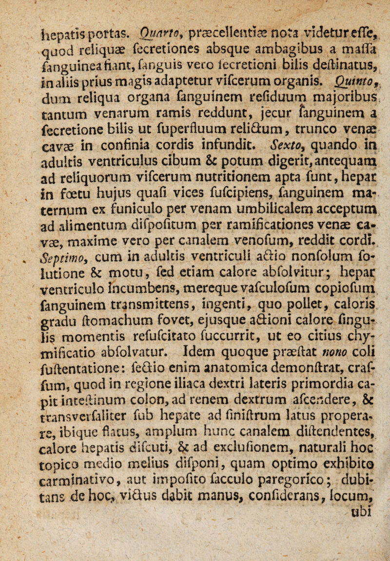 hepatis portas. Quarto, praecellentiae nota videtur effe, qaod reliquae fecretiones absque ambagibus a maffa fanguineafiant, fanguis vero iecretioni bilis deftinatus, in aliis prius magis adaptetur vifcerum organis. Quinto, dum reliqua organa fanguinem refiduum majoribus tantum venarum ramis reddunt, jecur fanguinem a fecretione bilis ut fuperfluum relidlum, trunco venae cavae in confinia cordis infundit. Sexto, quando in adultis ventriculus cibum & potum digerit, antequam ad reliquorum vifcerum nutridonem apta funt, hepar in foetu hujus quafi vices fufcipiens, fanguinem ma¬ ternum ex funiculo per venam umbilicalem acceptum ad alimentum difpofitum per ramificadones venae ca¬ vae, maxime vero per canalem venofum, reddit cordi. Septimo, cum in adultis ventriculi aftio nonfolum fo- lutione & motu, fed edam calore abfolvitur; hepar ventriculo incumbens, mereque vafculofum copioftim fanguinem transmittens, ingenti, quo pollet, caloris gradu ftomachum fovet, ejusque a&ioni calore fwgu- lis momentis refufcitato fuccurrit, ut eo citius chy- mificatio abfolvatur. Idem quoque praeftat nono coli fuftentatione: feflio enim anatomica demonftrat, craf- fum, quod in regione iliaca dextri lateris primordia ca¬ pit inteftinum colon, ad renem dextrum afcendere, & trans vcifalicer fub hepate ad finiftrum latus propera¬ re, ibique flatus, amplum hunc canalem diftendentes, calore hepatis difcuti, ad exclufionem, naturali hoc topico medio melius difponi, quam optimo exhibito carminativo, aut impofito facculo paregorico; dubi¬ tans de hoc,, vicius dabk manus, confiderans, locum, ' ubi