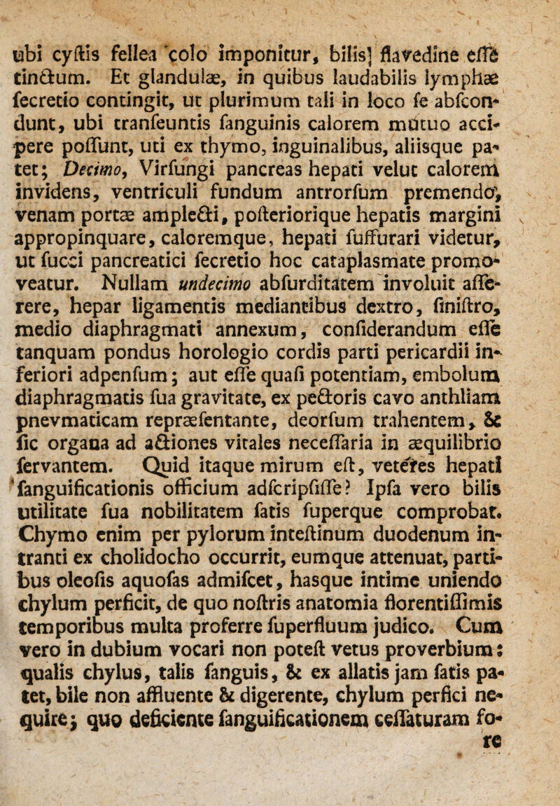 ubi cyftis fellea 'colo imponitur, bilis] flavedine elffi tindum. Et glandulae, in quibus laudabilis lymphae fecretio contingit, ut plurimum tali in loco fe abfcon- dunt, ubi tranfeuntis fanguinis calorem mutuo acci¬ pere poliunt, uti ex thymo, inguinalibus, aliisque pa¬ tet ; Decimo, Virfungi pancreas hepati velut calorem invidens, ventriculi fundum antrorfum premendo^ venam portae ampledi, pofteriorique hepatis margini appropinquare, caloremque, hepati fuffurari videtur, ut fucd pancreatici fecretio hoc cataplasmate promo¬ veatur. Nullam undecimo abfurditatem involuit afle- rere, hepar ligamentis mediantibus dextro, finiftro, medio diaphragmati annexum, confiderandum efle tanquam pondus horologio cordis parti pericardii in¬ feriori adpcnfum; aut eflb quafi potentiam, embolum diaphragmatis fua gravitate, ex pedoris cavo anthliam pnevmaticam repraefentante, deorfum trahentem. Se fic organa ad adiones vitales neceffaria in aequilibrio fervantem. Quid itaque mirum eft, vetefes hepati ' fanguificationis officium adlcripfifle? Ipfa vero bilis utilitate fua nobilitatem fatis fuperque comprobat. Chymo enim per pylorum inteftinum duodenum in¬ tranti ex cholidocho occurrit, eumque attenuat, parti¬ bus oleofis aquofas admifcet, hasque intime uniendo chylum perficit, de quo noftris anatomia florentiffimis temporibus multa proferre fuperfluum judico. Cum vero in dubium vocari non poteft vetus proverbium ; qualis chylus, talis fanguis, St ex allatis jam fatis pa¬ tet, bile non affluente & digerente, chylum perfici ne¬ quire j quo deficiente fanguificationcm eeflaturam fo-