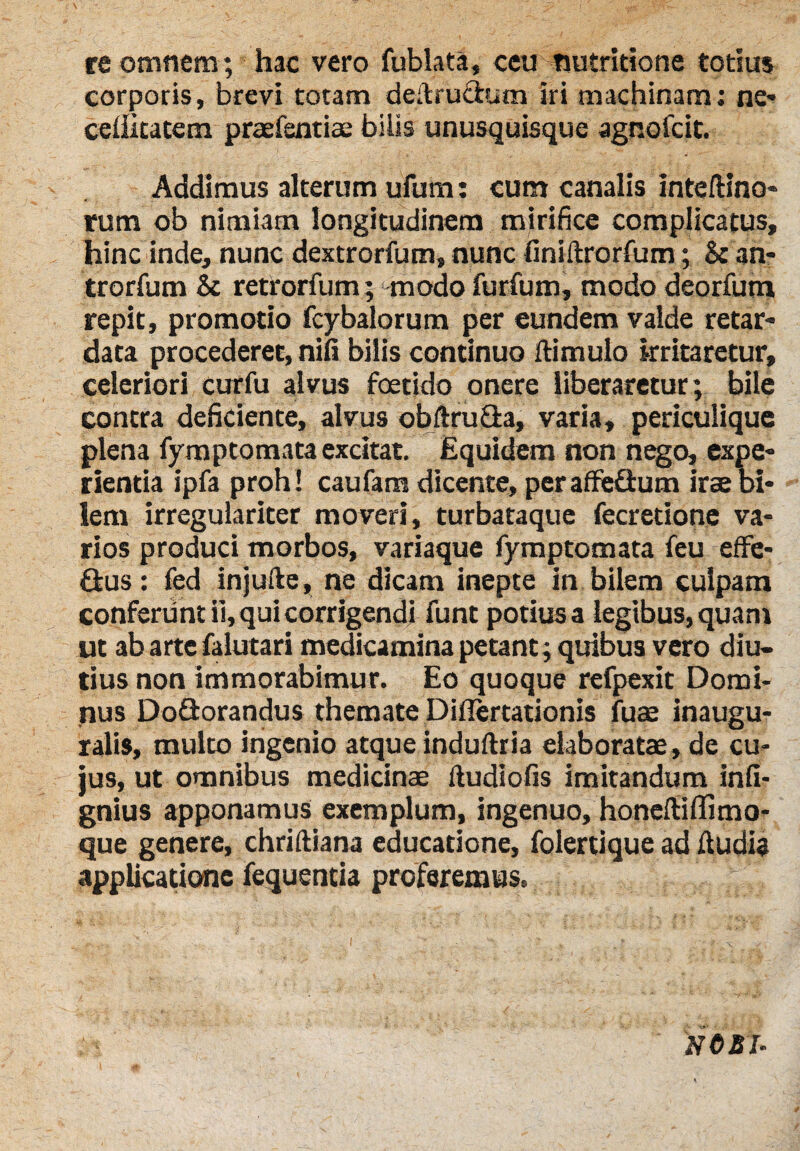 re omnem; hac vero fublata, ceu nutritione totius corporis, brevi totam deilrutium iri machinam: ne» celiitatem praefentiae bilis unusquisque agnofcit. Addimus alterum ufum: cum canalis inteftino» rum ob nimiam longitudinem mirifice complicatus, hinc inde, nunc dextrorfum, nunc finiltrorfum; & an» trorfum & retrorfum; modo furfum, modo deorfum repit, promotio fcybalorum per eundem valde retar- data procederet, nili bilis continuo di mulo irritaretur, celeriori curfu alvus foetido onere liberaretur; bile contra deficiente, alvus obftru&a, varia, periculique plena fymptomata excitat. Equidem non nego, expe¬ rientia ipfa proh! caufarn dicente, peraffefium irae bi¬ lem irregulariter moveri, turbataque fecretione va¬ rios produci morbos, variaque fymptomata feu effe- ftus: fed injufte, ne dicam inepte in bilem culpam conferunt ii, qui corrigendi funt potiusa legibus,quam ut abartefalutari medicamina petant; quibus vero diu¬ tius non immorabimur. Eo quoque refpexit Domi¬ nus DoQorandus themate Diflertationis fuae inaugu- ralis, multo ingenio atque induftria elaboratae, de cu¬ jus, ut omnibus medicinae lludiofis imitandum infi- gnius apponamus exemplum, ingenuo, honeltiffimo- que genere, chriftiana educatione, folertique ad fludia applicatione fequentia proferemus. NO si-
