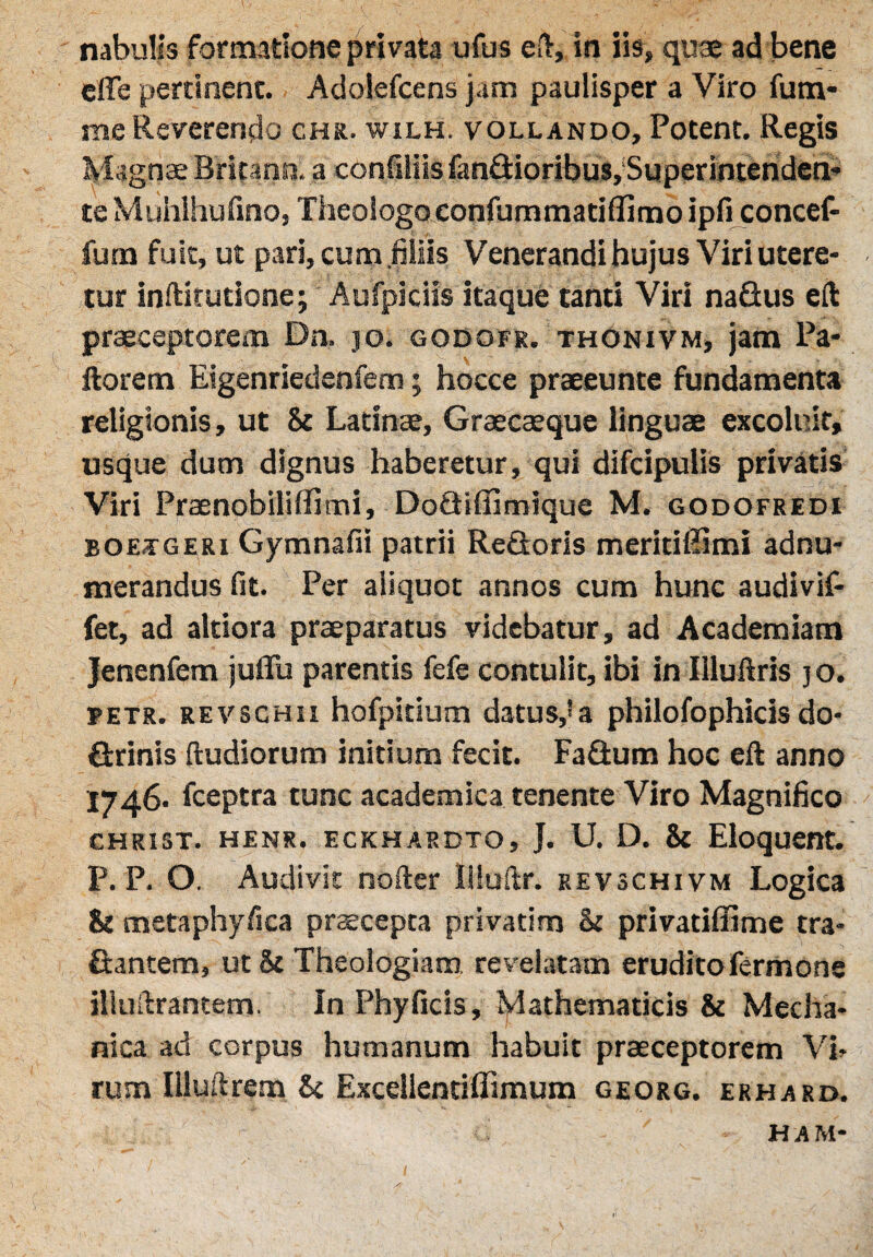 nabulis formatione privata ufus eft, in iis, quae ad bene effe pertinent. Adolefcens jam paulisper a Viro fum- me Reverendo chr. wilh. vollando, Potent. Regis Magnae Britanni a confiliis fandioribus, Superintenden¬ te Muhlhufino, Theologo confummatiflimoipficoncef- fum fuse, ut pari, cum filiis Venerandi hujus Viri utere¬ tur inftitutione; Aufpiciis itaque tanti Viri nadus eft praeceptorem Dn. jo. godofr. thonivm, jam Pa¬ llorem Eigenriedenfem; hocce praeeunte fundamenta religionis, ut & Latinae, Graecaeque linguae excoluit, usque dum dignus haberetur, qui difdpulis privatis Viri Praenobililfimi, Dodiffimique M. godofredi boeageri Gymnafii patrii Redoris meritiffimi adnu- merandus fit. Per aliquot annos cum hunc audivif- fet, ad altiora praeparatus videbatur, ad Academiam Jenenfem jufiii parentis fefe contulit, ibi in Illuftris jo. petr. REVSCHii hofpitium datus,*a philofophicis do- drinis (ludiorum initium fecit. Fadum hoc eft anno 1746. fceptra tunc academica tenente Viro Magnifico CHRIST. HENR. ECKHARDTO, J. U. D. & Eloquent. P. P. O. Audivit nofter Iiiuftr. revschivm Logica & metaphyfica praecepta privatim & privatiffime tra- dantem, ut& Theologiam revelatam eruditoTermone illuftrantem. In Phyficis, Mathematicis & Mecha¬ nica ad corpus humanum habuit praeceptorem Vi¬ rum Illuftrem St Excellentihimum georg. erhard. ham-