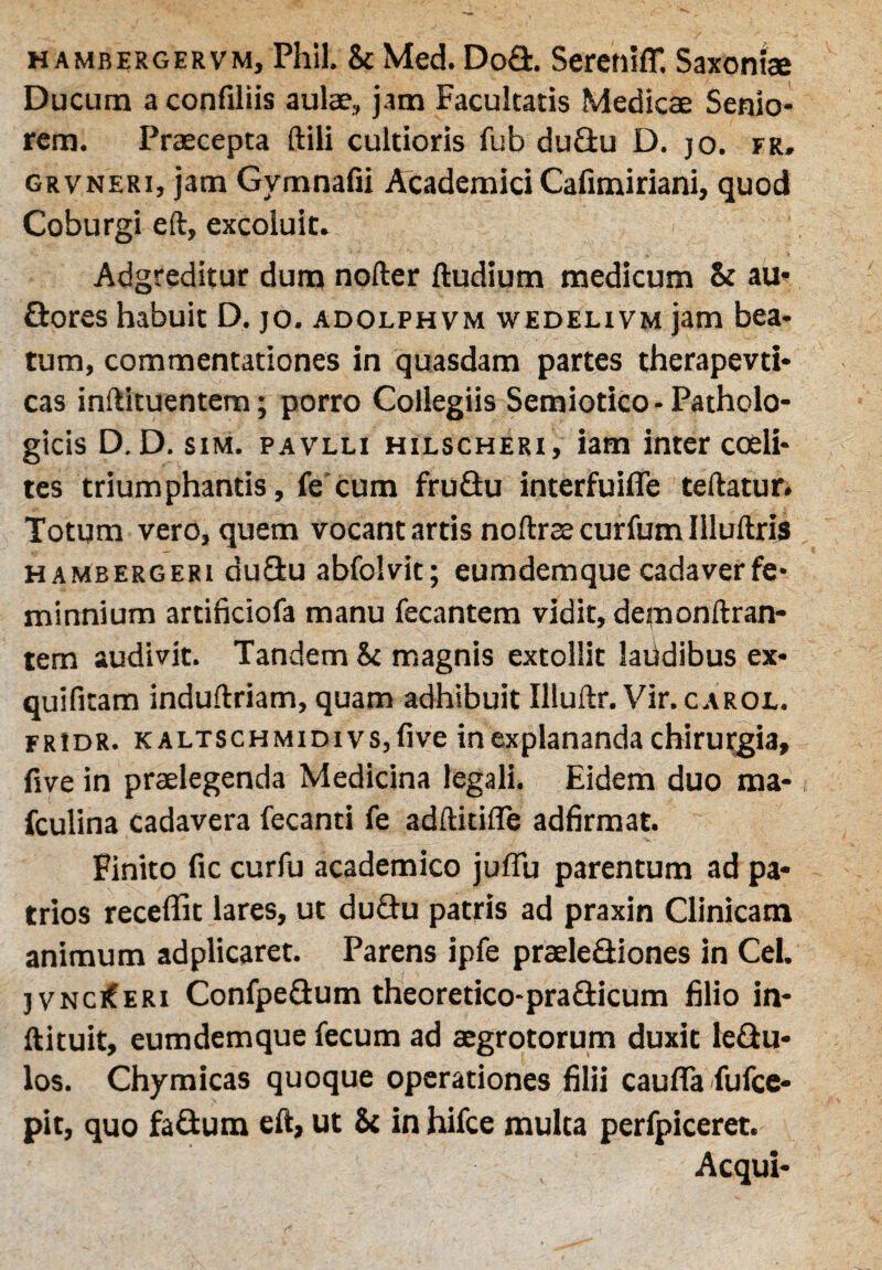 hambergervm, Phil. & Med. Do&. Serctiiflf. Saxoniae Ducum a confiliis aulae, jam Facultatis Medicae Senio¬ rem. Praecepta ftili cultioris fub du&u D. jo. fr, grvneri, jam Gymnafii Academici Cafimiriani, quod Coburgi eft, excoluit. Adgreditur dum nofter ftudium medicum & au- flores habuit D. jo. adolphvm wedelivm jam bea¬ tum, commentationes in quasdam partes therapevti* cas inftituentem; porro Collegiis Semiotico-Patholo¬ gicis D.D. sim. pavlli hilscheri, iam inter coeli- tes triumphantis, fe cum fruQu interfuifle teftatur. Totum vero, quem vocant artis noftrsecurfumllluftris hambergeri duftu abfolvit; eumdemque cadaverfe* minnium artificiofa manu fecantem vidit, demonftran- tem audivit. Tandem & magnis extollit laiidibus ex- quifuam induftriam, quam adhibuit Illuftr. Vir. carol. fridr. k altschmidi vs, five in explananda chirurgia, five in praelegenda Medicina legali. Eidem duo ma- fculina cadavera fecanti fe adftitifle adfirmat. Finito fic curfu academico juflu parentum ad pa¬ trios receffit lares, ut dudu patris ad praxin Clinicam animum adplicaret. Parens ipfe praelefliones in Cei. ] vnciCeri ConfpeGum theoretico-pra&icum filio in- ftituit, eumdemque fecum ad aegrotorum duxit ledu- los. Chymicas quoque operationes filii caufla fufce- pit, quo fa&um eft, ut & in hifce multa perfpiceret. Aequi-