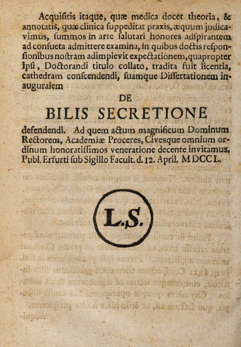 * Acquifitis itaque, quae medica docet theoria, Sc annotatis, quae clinica fuppedicat praxis, aequum judica* vimus, fummos in arte faiutari honores adfpirantem adconfueta admittere examina, in quibus do&is refpon- fionibusnoftram adimplevit expe£iationem,quapropter ipfi, Do&orandi titulo collato, tradita fuit licentia, cathedram confcendendi, fuamque Differtationem in,- auguralem ■k; DE / . BILIS SECRETIONE defendendi. Ad quem a&um magnificum Dominum Re&orem, Academiae Proceres, Civesque omnium or¬ dinum honoratiffimos veneratione decente,invitamus. Pubi. Erfurti fub Sigillo Facult. d. 12. April. M DCC L.