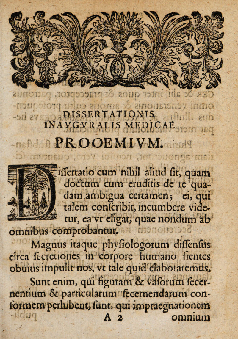 iflertatio cum nihil cioiftum cum eruditis dam ambigua certamen talem confcribit, incumbere tur, ea omnibus comprobantur. |iPBHB|V| Magnus itaque phyfiologorum diflenfiis circa (ecretiones in corpore humano fientes obuius impulit nos; vt tale qurd elaboraremus. Sunt enim, qui figuram & (Hlorum fecer- nentium & particularum lecernendarum con¬ formem perhibent, funt, qui impraegnationem J A z omnium