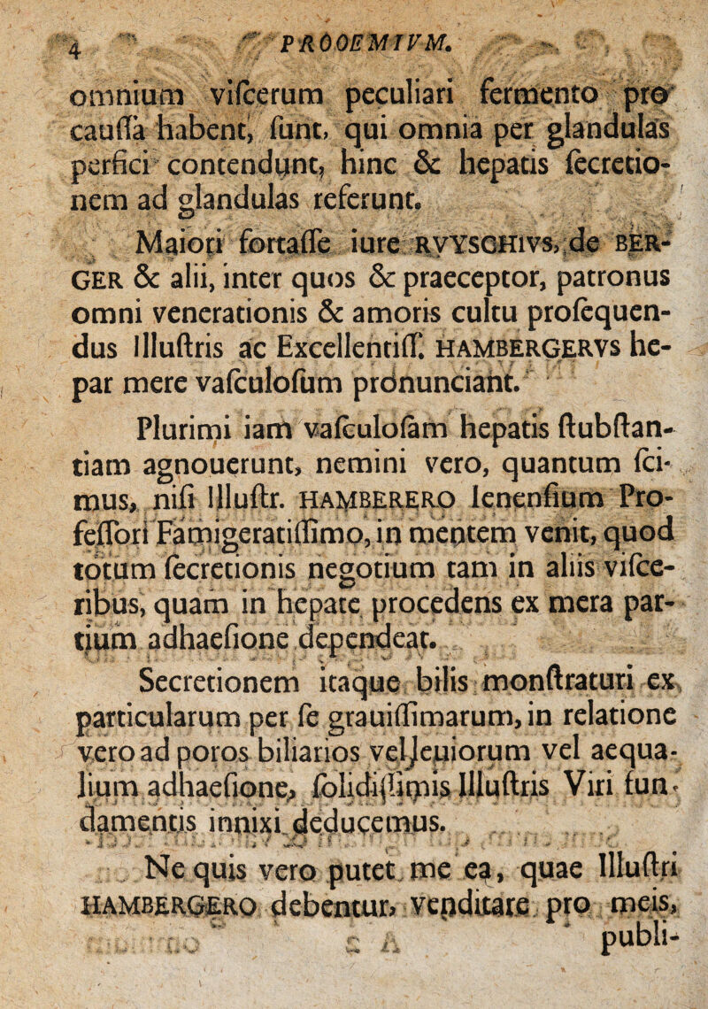 “4 ' PROOEMIFM. ; - - , omnium viieerum peculiari fermento pro' cauda habent, funt. qui omnia per glandulas perfici contendunt, hinc & hepatis fecrecio- nem ad glandulas referunt. Maiori fortafle iure RVYSGHivs,;de ber- GER & alii, inter quos & praeceptor, patronus omni venerationis & amoris cultu proiequen- dus llluftris ac Excellenriit hambergervs he- • . - . - a- -- - 4; par mere vaiculofum prdnunciaht. Plurimi iam vaiculoiam hepatis ftubfian- tiam agnouerunt, nemini vero, quantum ici* mus, niii Illuilr. hamberero Ienenfium Pro- feiTori Famigeratiilimo, in mefitem vehit, quod totum iecretionis negotium tam in aliis viicc- ribus, quam in hepate procedens ex mera par¬ tium adhaefione dependeat. Secretionem itaque bilis monftraturi ex particularum per fe grauiilimarum, in relatione 'j' vero ad poros biliarios vel jeuiorum vel aequa¬ lium adhaefione, foIidi(Umis llluftris Viri iun- damentis innixi deducemus. f j '/ w . i i * » , i 2 ? » . : f : '• \ , v; , i . A’  - i 5 - *. Nequis vero putet me ea, quae Illuftri iiambergero debentur» vcpditare pro meis, c * publi-