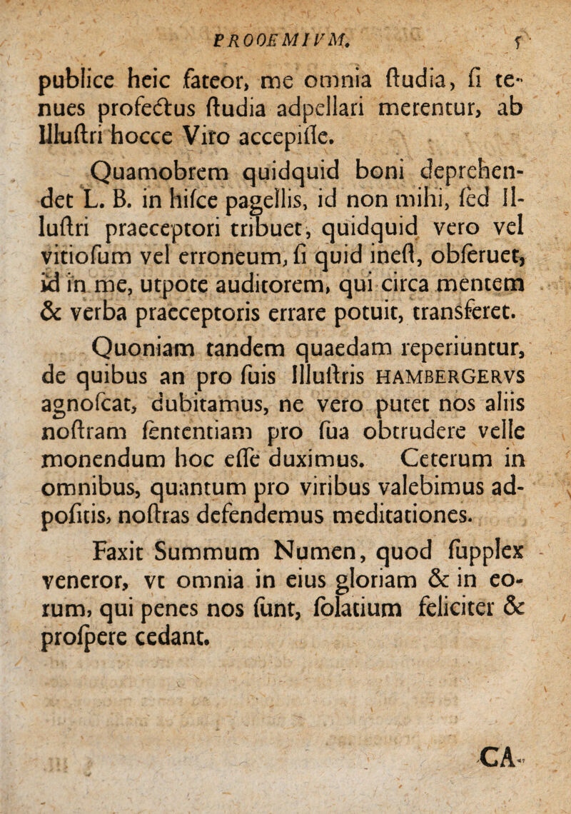 EROOEMIVM. f ' publice heic fateor, me omnia ftudia, fi te¬ nues profedtus ftudia adpellari merentur, ab IHuftri hocce Viro accepifle. Quamobrem quidquid boni deprehen¬ det L. B. in hilce pagellis, id non mihi, led 11- lultri praeceptori tribuet, quidquid vero vel vitiofum vel erroneum, fi quid ineft, obleruet, id in me, utpote auditorem, qui circa mentem & verba praeceptoris errare potuit, transferet. Quoniam tandem quaedam reperiuntur, de quibus an pro fuis lllufiris hambergervs agnofcat, dubitamus, ne vero putet nos aliis noftram lentendam pro fua obtrudere velle monendum hoc efle duximus. Ceterum in omnibus, quantum pro viribus valebimus ad- pofitis, noftras defendemus meditationes. Faxit Summum Numen, quod fupplex veneror, vt omnia in eius gloriam & in eo¬ rum, qui penes nos funt, loladum feliciter & prolpere cedant. GA‘