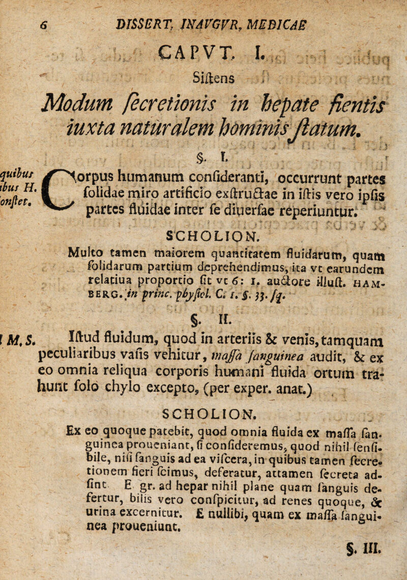 CAPVX I. . ** Sjftens Modum pe cretionis in hepate flentis iuxta naturalem hominisJlatum. §. % /Corpus humanum confideranti, occurrunt partes 'onLt V folidae miro artificio exftru&ae in iftis vero ipfis 01 * partes fluidae inter fe diueriae reperiuntur. SCHOLION. Multo tamen maiorem quantitatem fluidarum, quattt foiidarum partium deprehendimus, ita vt earundem relatiua proportio fieveg: r, au&ore iiluft. ham- berg.Vm prine. piyftel. C. i. §. i}, fi §• H. E M, S. Wud fluidum, quod in arteriis St venis, tamquam peculiaribus vafis vehitur, tnafa (anguinea audit, St ex eo omnia reliqua corporis humani fluida ortum tra¬ hunt folo chylo excepto, (per exper. anat.) SCHOLION. Ex eo quoque patebit, quod omnia fluida ex mafla (an. guineaproucniant, (1 confideremus, quod nihil fenfi- bile, niiifanguisadea vifccra, in quibus tamen fiecre- tionem fieri Icimus, deferatur, attamen lecreta ad- fint E gr. ad hepar nihil plane quam fanguis de¬ fertur, bilis vero confpicicur, ad renes quoque, <Sc urina excernitur. £ nullibi; quam ex mafla faneui- nea proueniunt. §. III*