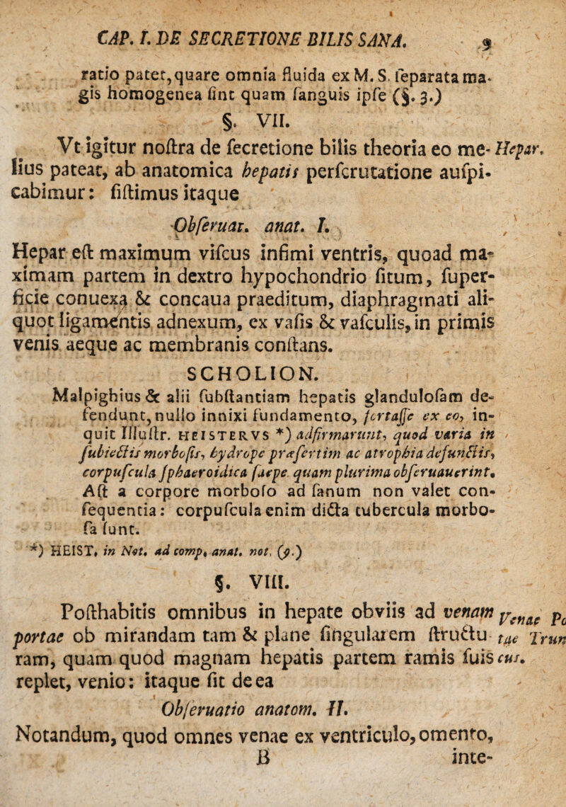 ratio patet,quare omnia fluida ex M. S. feparata ma¬ gis homogenea One quam (anguis ipfe (§. 3.) § VII. Vt igitur noftra de fecretione bilis theoria eo me- Hepar, lius pateat, ab anatomica hepatis perferutatione aufpi* cabimur: fiftimus itaque *Qbfevuat. anat, L / ' v Hepar eft maximum vifcus infimi ventris, quoad ma¬ ximam partem in dextro hypochondrio fitum, fuper- ficie conuexa & concaua praeditum, diaphragmati ali¬ quot ligamentis adnexum, ex vafis & vafculis,in primis venis aeque ac membranis conftans. SCHOLION. Ma!pighius& alii fubftantiam hepatis glandulofam de¬ fendunt, nullo innixi fundamento, fcrtajfc ex eo, in« quit Iiluflr. heistervs *) arffirmarunt, quod varia in jubieffiis morbo fis, hydrope praferiim ac atrophia defunElis, corpufcula fphaeroidica faepe quam plurima obferuauerint* Aft a corpore morbofo ad fanum non valet con- fequentia: corpufcula enim didta tubercula morbo- fa (unt. '*) HEIST» in Net, ad complanat, not, (f.) §. VIII. Pofthabitis omnibus in hepate obviis ad venam Vcme pc portae ob mirandam tam & plane lingularem ftrudu t#e jrun ram, quam quod magnam hepatis partem ramis fuis cui. replet, venio: itaque fit de ea Obferuatio anatom. II. Notandum, quod omnes venae ex ventriculo, omento,