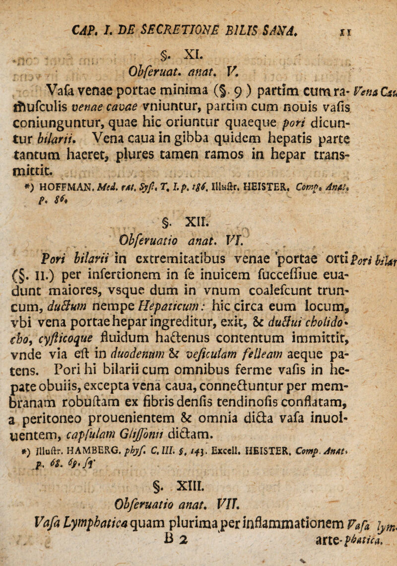 §• XI. Obferuat. emat. V. Vafa venae portae minima (§. 9) partfm cumra- VenaCtt, rhufculis venae cavae vniuntur, partim cum nouis vafis coniunguntur, quae hic oriuntur quaeque pori dicun¬ tur bilarii. Vena caua in gibba quidem hepatis parte tantum haeret, plures tamen ramos in hepar trans¬ mittit. *) HOFFMAN, Mtd. r/sf Syfi% T, l,pt i$4, Illaftr. HEISTER. CcmPt Anitt* P* 8 §. XII. T Obferuatio anat. VI. . Pori bilarii in extremitatibus venae'portae cnlporih'Ur (§. 11.) per infertionem in fe inuicem fucceffiue eua- dunt maiores, vsque dum in vnum coalefcunt trun¬ cum, duBum nempe Hepaticum: hic circa eum locum, vbi vena portae hepar ingreditur, exit, 8c duBui cholido• cbo, cyfticoque fluidum hadenus contentum immittit, vnde via eft in duodenum 8; vejiculam felleam aeque pa¬ tens. Pori hi bilarii cum omnibus ferme vafis in he¬ pate obuiis, excepta vena caua, conneduntur per mem¬ branam robuftam ex fibris denfis tendinofis conflatam, a peritoneo prouenientem 8c omnia dida vafa inuol- uentem, capfulam Gitjfontt didam. *) flluftr. HAMBERG. phyf. C.1II. #, /fj. Exccll. HEISTER. Comp.JnM, §. XIII. Obferuatio anat. VIT. Vafa Lymphatica quam plurima per inflammationem Vafa lym. B 2 arte- pbutica, _,