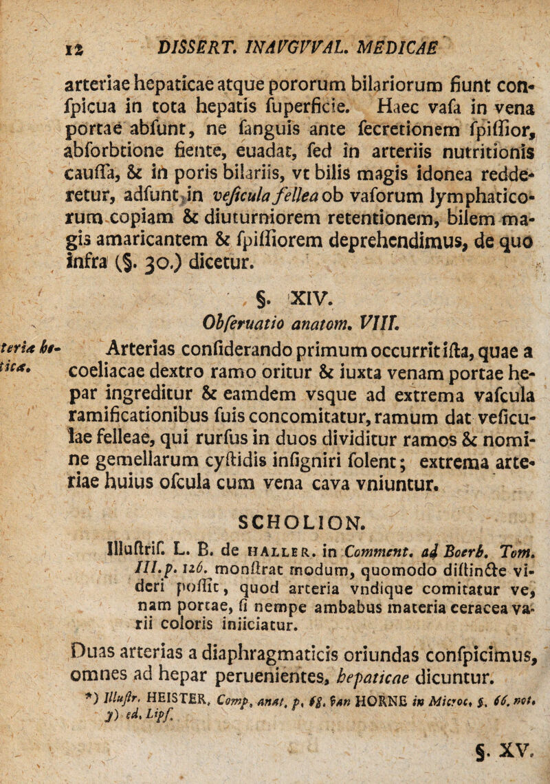 arteriae hepaticae atque pororum hilariorum fiunt con« fpicua in tota hepatis fuperficie. Haec vafa in vena portae abfunt, ne fanguis ante fecretionem fpiflior, abforbtione fiente, euadat, fed in arteriis nutritionis cauffa, & in poris bilariis, vt bilis magis idonea redde¬ retur, adfunt in vejicula fellea ob vaforum lymphatico¬ rum copiam & diuturniorem retentionem, bilem ma¬ gis amaricantem & fpilfiorem deprehendimus, de quo infra {%. 30.) dicetur, §. XIV. Obferuatio anatom. VIIT. - terta bt- Arterias confiderando primum occurrit ifla, quae a coeliacae dextro ramo oritur & iuxta venam portae he¬ par ingreditur & eamdem vsque ad extrema vafcula ramificationibus fuis concomitatur, ramum dat veficu- lae felleae, qui rurfus in duos dividitur ramos & nomi¬ ne gemellarum cyftidis infigniri folent; extrema arte¬ riae huius ofcula cum vena cava vniuntur. SCHOLION. Illuftrif. L. B. de haller. in Comtnent. ad Boerb. Tetn. III. f. u6. monftrat modum, quomodo diflin&e vi¬ deri poflic, quod arteria vndique comitatur ve, nam portae, fi nempe ambabus maceria ceracea va¬ rii coloris injiciatur. Duas arterias a diaphragmaticis oriundas confpicimus, omnes ad hepar peruenientes, hepaticae dicuntur. *) Illuftr. HEI5TER, Cemp.Arutt, p, ($. f*n HORNE in Mitroc, f. (6. net, jO ed.Lipf. V §. xv.