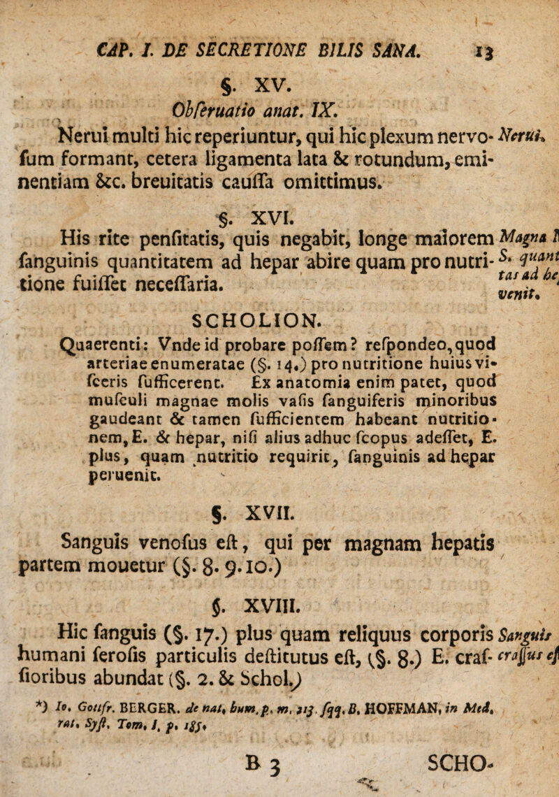 § XV. Obferuatio anat. IX. Nerui multi hic reperiuntur, qui Hic plexum nervo* Neruk fum formant, cetera ligamenta lata & rotundum, emi* nentiam &c. breuitatis caufTa omittimus. §. XVI. His rite penfitatis, quis negabit, longe maiorem Magna I fanguinis quantitatem ad hepar abire quam pro nutri-s- cIu?nl tione fuiiTet neceflaria.  SCHOLION. Quaerenti: Vndeid probare poflem? refpondeo,quod arteriae enumeratae (§. 14O pro nutritione huius vi* fceris fufficerenc. £x anatomia enim patet, quod mufculi magnae molis vafis fanguiferis minoribus gaudeant & tamen fufficientem habeant nutritio- nem, E. & hepar, nifi alius adhuc fcopus adefTet, E. plus, quam nutritio requirit, fanguinis ad hepar peruenic. ' §. XVII. Sanguis venofus eft, qui per magnam hepatis partem mouetur (§. 8* 9.10.) XVIII. Hic fanguis (§. 17.) plus quam reliquus corporis Swguit humani ferofis particulis deftitutus eft, ^§. 8.) E. craf- erafut 4 floribus abundat (§. 2. & Schol.9 *) U, Gmfr. BERGER. de nat, bum.p, m, 1'Sfqq.B. HOFFMAN, in Mti, rat% Sjffi, Tom, /, p, /#♦ SCHO*