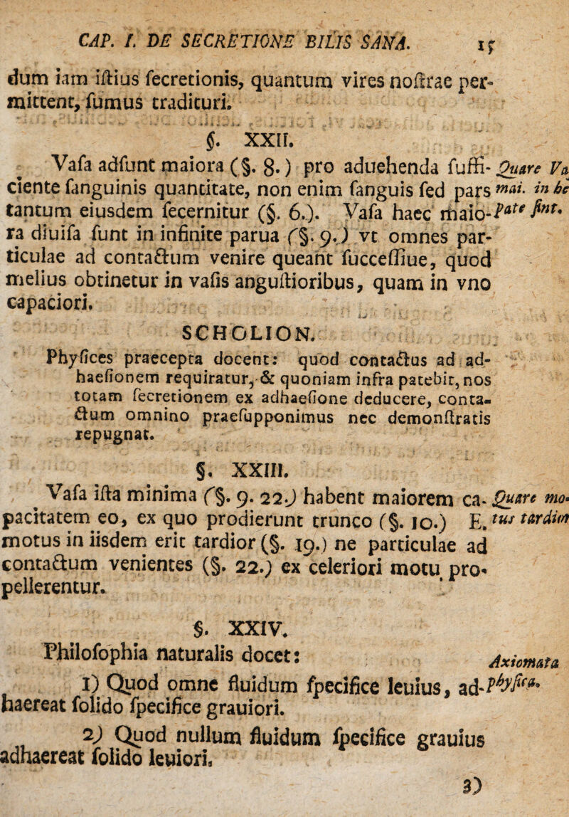 dum iam illius fecretionis, quantum vires noltrac per¬ mittent, fumus tradituri. $. XXIF. Vafa adfunt maiora (§. 8-) pro aduehenda fuffi- Quare Va ciente fanguinis quantitate, non enim fanguis fed pars mai. in bc tantum eiusdem fecernitur (§. 6.). Vafa haec Tfta\o-Vate $nT' ra diuifa funt in infinite parua 9. ) vt omnes par¬ ticulae ad conta&um venire queant fucceffiue, quod melius obtinetur in vafis angullioribus, quam in vno capaciori. SCHOLION. Phyfices praecepta elocent: quod contactus ad ad- haefionem requiratur, & quoniam infra patebit, nos totam fecretionem ex adhaefione deducere, conca¬ vum omnino praefupponimus nec detnonliracis repugnat. §. XXIIJ. . Vafa illa minima (%. 9. 22.J habent maiorem c^-Qnm mo‘ pacitatem eo, ex quo prodierunt trunco (%. 10.) E.ttu tardi0 motus in iisdem erit tardior (§. 19.) ne particulae ad conta&um venientes (§. 22.; ex celeriori motu pro¬ pellerentur. §. XXIV. Philofophia naturalis docet: Axiomata 1) Quod omne fluidum fpecifice leuius, ad haereat folido fpecifice grauiori. 1) Quod nullum fluidum fpecifice grauius adhaereat folido leuiori,