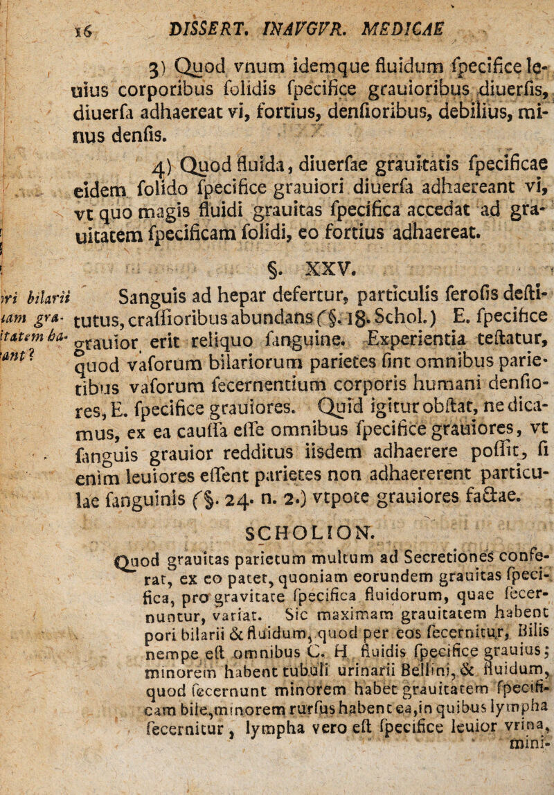 I , 3) Quod vnum idemque fluidum fpecifice Iq- uius corporibus (elidis fpecifice grauioribus diuerfis, diuerfa adhaereat vi, fortius, denfioribus, debilius, mi-” j nus denfis. 4) Quod fluida, diuerfae grauitatis fpecificae eidem folido fpecifice grauiori diuerfa adhaereant vi, j c vt quo magis fluidi grauitas fpecifica accedat ad gra- i uitatem fpecificam folidi, eo fortius adhaereat. ! §. XXV. - iri Marii Sanguis ad hepar defertur, particulis ferofis defti- mm gra- tutus,craflioribusabundansf§. ig.Schol.) E. fpecifice ittum ha- CTraUjor erit reliquo fanguine. Experientia teftatur, ’ant* qUod vaforum hilariorum parietes fint omnibus parie¬ tibus vaforum fecernenrium corporis humani denfio- res, E. fpecifice grauiores. Quid igitur obftat, ne dica¬ mus, ex ea cauda ede omnibus fpecifice grauiores, vt (anguis grauior redditus iisdem adhaerere poflit, fi enim leuiores edent parietes non adhaererent particu¬ lae (anguinis (%. 24. n. 2.) vtpote grauiores fadae. SCHOLION. Quod grauitas parietum multum ad Secretiones confe¬ rat, ex eo patet, quoniam eorundem grauitas fpeci- fica, pro gravitate fpecifica fluidorum, quae iecer- nuntur, variat. Sic maximam grauitatem habent pori bilarii & fluidum, quod per eos fecernitujr, hilis nempe eft omnibus C, H fluidis fpecifice grauius; minorem habent tubuli urinarii Beliini, & fluidum, quod fecernunt minorem habet grauitatem fpecifi¬ cam bile,minorem rurfushabent ea,in quibus lympha fecernitur , lympha vero eft ipecifice leuior vrina, ' ' mini-