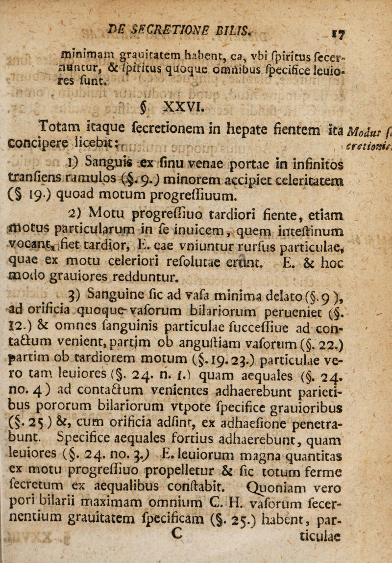 DE SECRETIONE BILIS. I? minimam grauicatem habent, ea, vbi fpiritus fecer- riancur, & ipiticus quoque omnibus fpecifice leilio- res funt. § XXVI. Totam itaque fecretionem in hepate fientem ita Modus f> Concipere licebit i tfctiottit, l) Sanguis ex finu venae portae in infinitos tranfiens ramulos {.§. 9.) minorem accipiet celeritatem (§ 19 ) quoad motum progrefliuum. r2) Motu progrelliuo tardiori fiente, etiam motus particularum in fe inuicem, quem inteftinuna vocant, fiet tardior, E. eae vniuntur rurfus particulae, quae ex motu celeriori refolueae erunt. E. & hoc modo grauiores redduntur. 3) Sanguine fic ad vafa minima delato (§. 9 ), ad orificia quoque- vaforum hilariorum perueniet (§. 12.) & omnes fanguinis particulae fucceffiue ad con- ' ta&um venient, partjm ob anguftiam vaforum (§. 22.) partim ob tardiorem motum (§.19.23.) particulae ve¬ ro tam leuiores (§. 24. ri. 1.) quam aequales (§. 24. no. 4) ad contaQum venientes adhaerebunt parieti¬ bus pororum hilariorum vtpote fpecifice grauioribus (§• 25 ) cum orificia adfint, ex adhaefione penetra¬ bunt. Specifice aequales fortius adhaerebunt, quam leuiores (§. 24. no. 3.) E. leuiorum magna quantitas ex motu progreffiuo propelletur & fic totum ferme fecretum ex aequalibus conftabir. Quoniam vero pori bilarii maximam omnium C. H. vaforum fecer- nencium grauitatem fpecificam (§. 25.) habent, par- C ticulae