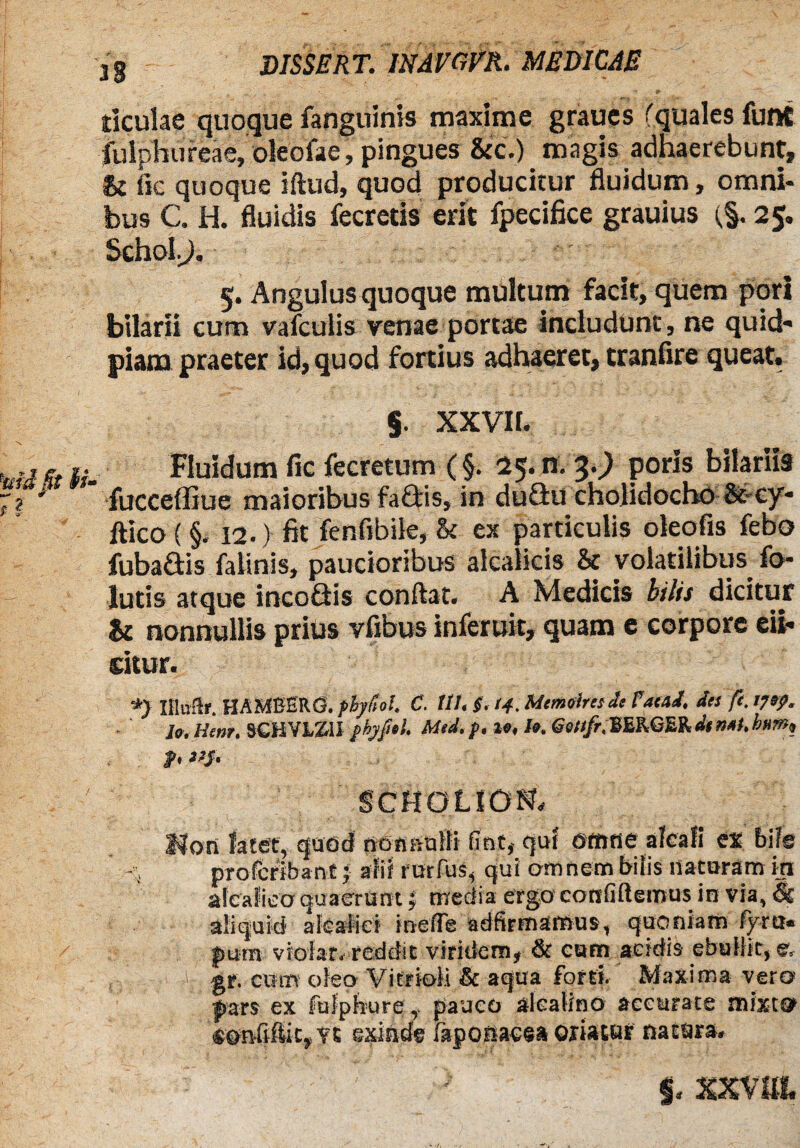 ticulae quoque fanguinis maxime graues fquales funt fulphureae, oleofae, pingues &c.) magis adhaerebunt, & fic quoque iftud, quod producitur fluidum, omni¬ bus C. H. fluidis fecreris erit fpecifice grauius (§. 25. Schol^). 5. Angulus quoque multum facit, quem poti btlarii cum vafculis renae portae includunt, ne quid- piam praeter id, quod fortius adhaeret, cranfire queat. % XXVII. Fluidum fic fecretum (§. 25. n. 3.) poris bilariis fucceffiue maioribus faftis, in duftu cholidocho &cy- ftico (§. 12.) fit fenfibile, 8c ex particulis oleofis febo fubadis falinis, paucioribus alcalkis & volatilibus fo- lutis atque incoSis conflat. A Medicis bilis dicitur & nonnullis prius vfibus inferuit, quam e corpore eli¬ citur. *> IHitftr. HAMBERG. fbyftol. C. Ut, $. (4. Mtmeinsit Fatui, dis ft. tjtp. ler.Hcnt. SCHVXZ11 pbyfitl. Med.p, 1«, U. GeSt/r.HURGSig.dtnaubam, p, 1,S' SCHOLiDN. Hon latet, quod no tum !l i fint, qui omne alea fi ex bile - i proferibant; alif rurfus, qui omnem bitis nataram in aicafico quaerunt | media ergo contittemus in via, Ei aliquid afeatid inefle adfirmamus, quoniam fym« pam viofar. reddit viridem, & eam acidis ebullit, e, 1 'j gr. cum oleo Vifrioli & aqua forti. Maxima vero pars ex fufpbure , pauco alcalino accurate mixto son-fifliCj Vt exinde faponaesa oriatur natura. ■ ’ ' ■ ' ' XXVIII.