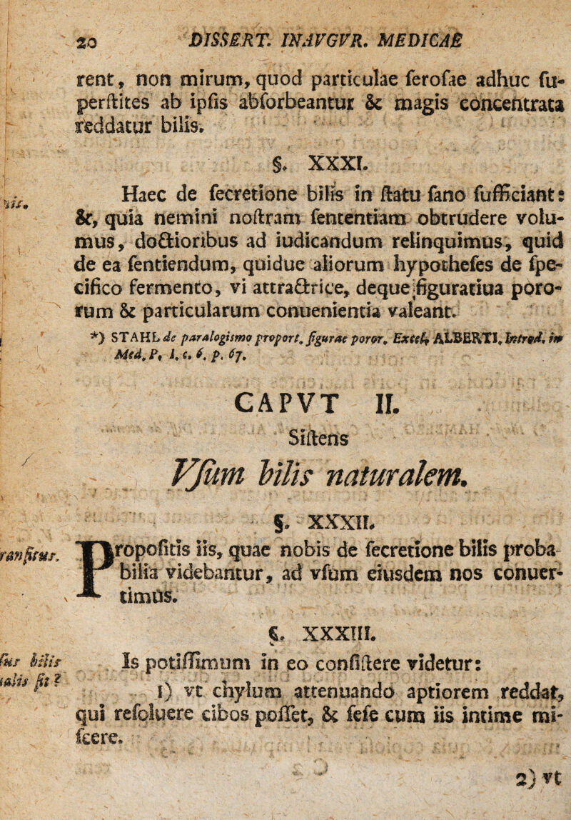 rent» non mirum, quod particulae ferofae adhuc fu- perfkites ab ipfis abforbeantur & magis eoncentrata reddatur bilis. $. XXXI. Haec de fecretione bilis in flatu fano fufficiant: Sc, quia nemini noflram fententiam obtrudere volu¬ mus, do&ioribus ad iudicandum relinquimus, quid de ea fentiendum, quidue aliorum hypothefes de fpe- cifico fermento, vi attraQxiee, deque hguratiua poro- rum & particularum conuenientia valeant. *} STAHL de parahgismopraport, figurae parer, Extsh A.LBERXI, Intred. m Med, Pt K e* f. p. fy. CAPVT II. Sillens YJitm bilis naturalem. §. XXXII. Propofitis iis, quae nobis de fecretione bilis proba bilia videbantur, ad vfum eiusdem nos conuer- timUs. «. XXXIII. V . Is potiffimum in eo confidere videtur: I) vt chylum attenuando aptiorem reddat, qui refoluere cibos poffet, & fefe cum iis intime mi- feere.