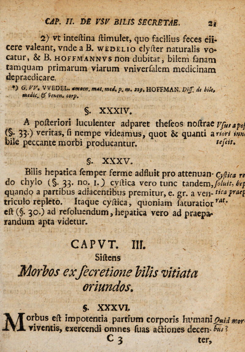 CAP. II. DE VSV SILIS SECRETAE. Si 2) vt inteftina ftimulet, quo facilius feces di¬ cere valeant, vnde a B. wedelio clyfter naturalis vo¬ catur, & B. hoffmannvs non dubitat, bilem fanam tamquam primarum viarum vniverfalem medicinam depraedicare, *) G. yr, V VEDEL. mmoin. m*t, mti,p. m. 21?. HOFFMAN. Ditf. de HU, medie, & (ventn> torp* §. xxxiv. A pofteriori luculenter adparet thefeos noftraevfutapoj (§• 33-) veritas, fi nempe videamus, quot St quanti a ndri inm bile peccante morbi producantur. ' tefiit, §. XXXV. Bilis hepatica femper ferme adfluit pro attenuan- Cyjliea re do chylo (§. 33, no. i._) cyftica vero tunc tandem,[oluit, be} quando a partibus adiacentibus premitur, e. gr. a ven-tica fraef triculo repleto. Itaque cyftica, quoniam faturatior rar' eft (§. 30.) ad refoluendum, hepatica vero ad praepa¬ randum apta videtur. CAPVT. Iir. Siftens 5 > Morbos ex Jecretione Vilis vitiata oriundos. M $. XXXVI. orbus eft impotentia parttum corporis humaniQui&mw viventis, exercendi omnes fuas asiones decem ? C 2 ter.