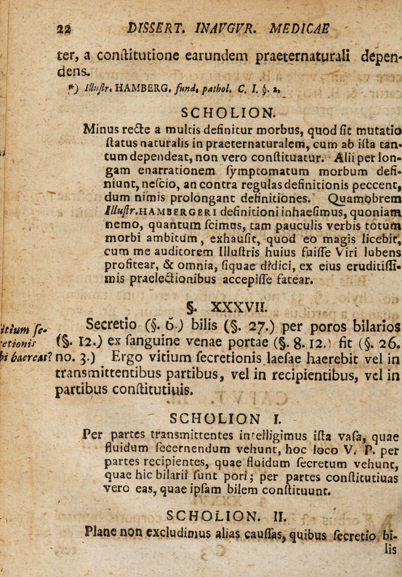 L M brSSERT. IUAVGVR. MEDICAE ter, a conftitudone earundem praeternaturali depen¬ dens. *} lUufir* HAMBERG, fod. pathoL C. I.'§. t> SCHOLION. Minus redte a multis definitur morbus, quod fit mutatio (latus naturalis in praeternaturalem, cum ab illa tan* a tum dependeat, non vero conftituatur. Alii per lon¬ gam enarrationem fymptGmatum morbum defi¬ niunt, ncfcio, an qontra regulas definitionis peccent, dum nimis prolongant definitiones. Quamobrem iUuflr.hambergeri definitioniinhaefimus,quoniam, nemo, quantum fcimas, tam pauculis verbis totum morbi ambitum s exhaufit, quod eo magis licebit, j cum me auditorem Illuflris huius fuifte Viri lubens profitear, & omnia, fiquae didici, ex eius eruditilli» mis praelc&ionibus accepifie fatear. §. XXXVIL it Sum fe* Secretio (§. 6) bilis (§. 27.) per poros bilarios ■etionit ($• 12.) ex fanguine venae portae (§. 8.12.) fit (§. 26. U (merenti no. 5.) . Ergo vitium fecretionis laefae haerebit vel in transmittentibus partibus, vel in recipientibus, vel in partibus conftitutiuis. -r \ ' ^ '% >' - * ? < i u <Jt J r scholion r. - Per parces transmittentes inceiligimus illa vafa, quae fluidum fecernendum vehunt, hoc loco V. P. per partes recipientes, quae fluidum lecretum vehunt, quae hic bilaril funt pori; per partes conflicutiuas vero eas, quae ipfam bilem conftituunt. I • v' • S . * . SCHOLION. II. Plane non excludimus alias cauflas^ quibus fectetio bi¬ lis t. - ■ Y ’ ' Y