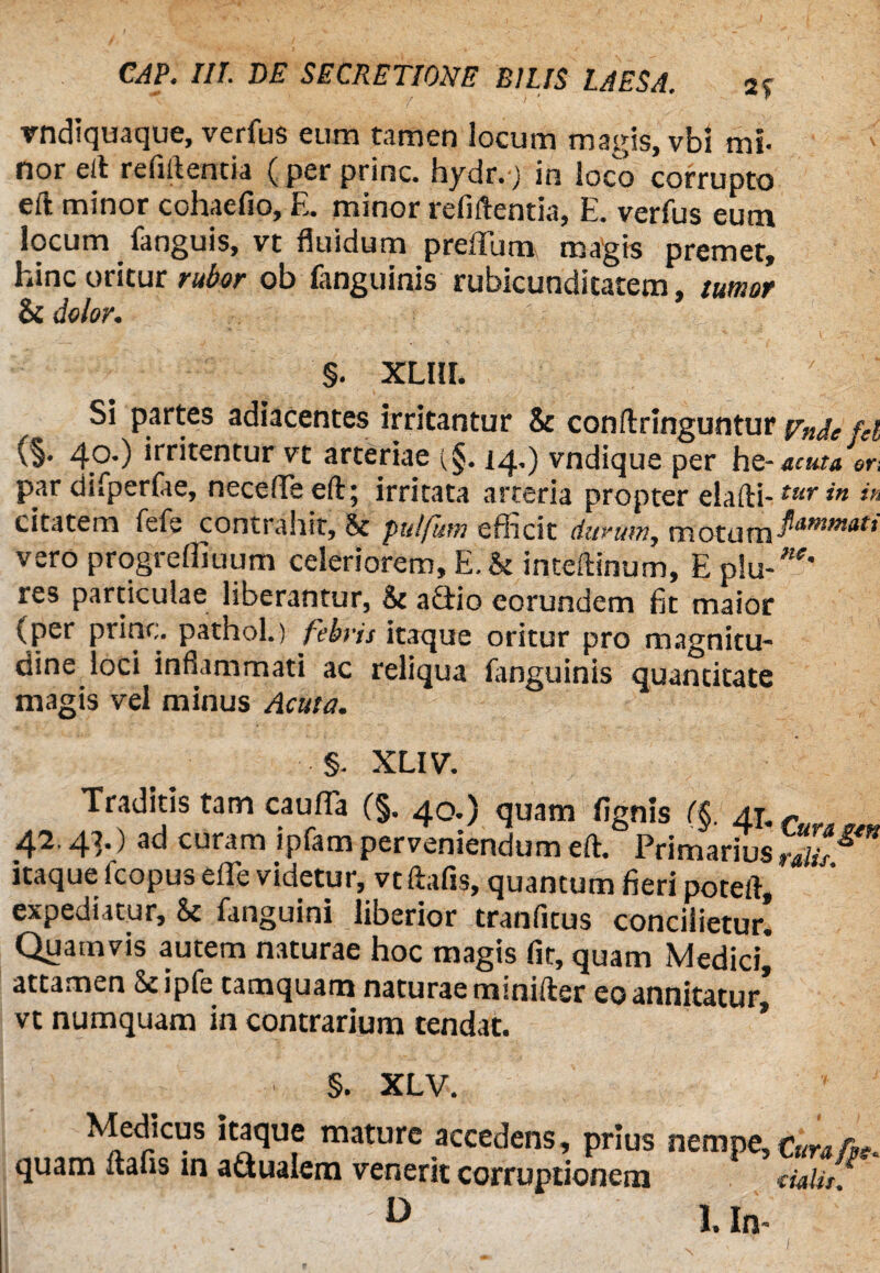 rndiquaque, verfus eum tamen locum magis, vbl mi¬ nor e It refiftenda (per prine, hydr.j in loco corrupto eft minor cohaefio, E. minor refiftentia, E. verfus eum locum fanguis, vt fluidum preflum magis premet, hinc oritur rubor ob fanguinis rubicundicatem, tumor & dolor. §. XLIII. Si partes adiacentes irritantur & conftringuntur ftnje m (§• 4°*) *rritentur vt arteriae (§. 14,) vndique per hs-acuta or, par difperfie, necefTeeft; irritata arteria propter elafti-tur in *fi citatem fefe contrahit, 8t pulfum efficit durum, motumPitmt>tatt vero progreffiuum celeriorem, E.& inteftinum, E plu-^' res particulae liberantur, & adtio eorundem fit maior (per prine, pathol.) febris itaque oritur pro magnitu¬ dine loci inflammati ac reliqua fanguinis quantitate magis vel minus Acuta. §. XLIV. Traditis tam caufla (§. 40.) quam fignis (§, Aj.f 42.4T) ai-i curam ipfam perveniendum eft. Primarius ralis ^ * itaque fcopus efle videtur, vt ftafis, quantum fieri poteft, expediatur, Sc fanguini liberior tranfitus concilietur. Quamvis autem naturae hoc magis fit, quam Medici* attamen Seipfe tamquam naturae miniftsr eo annitatur vt numquam in contrarium tendat. §. XLV. quan V- D