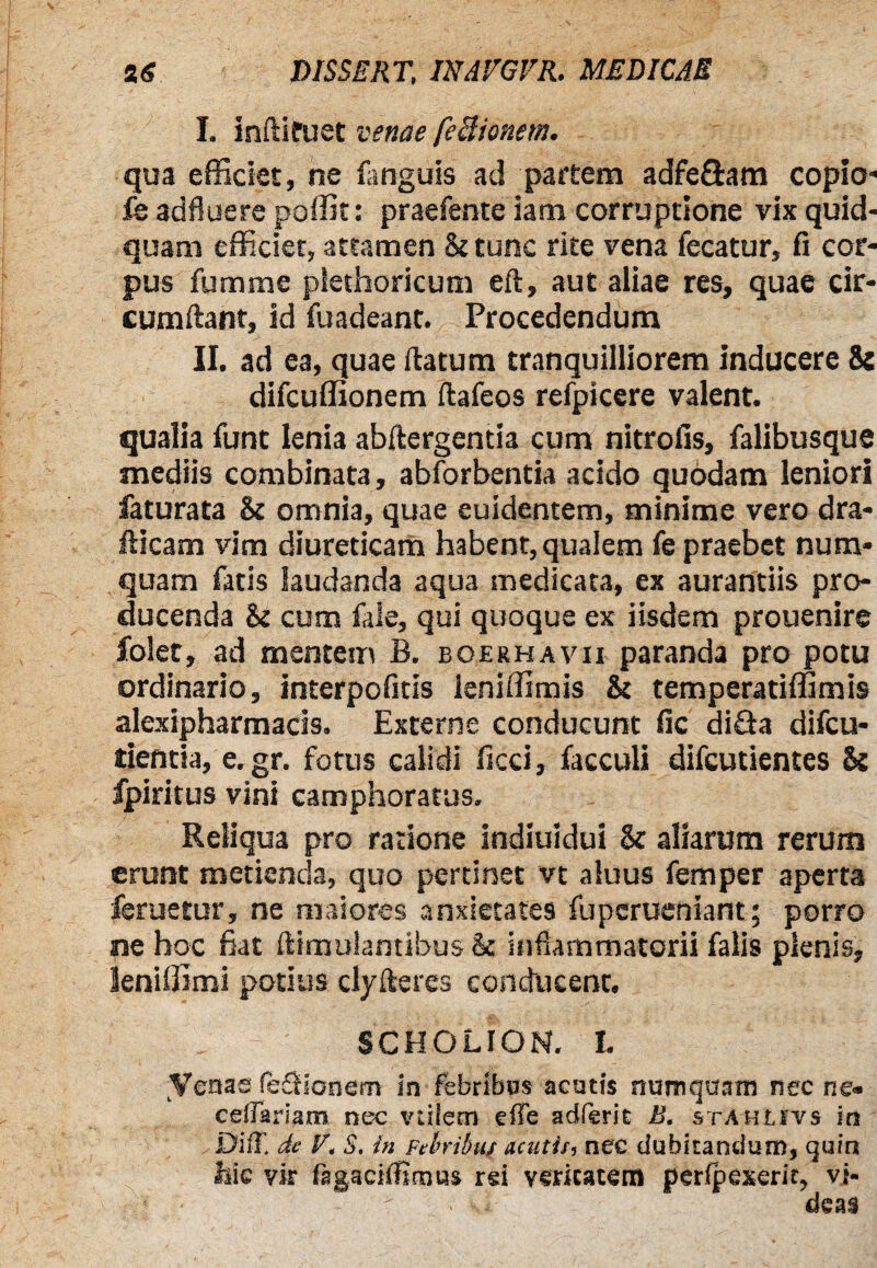 I. inftifuet venae feBionem. qua efficiet, ne fanguis ad partem adfe&am copio- fe adfluere poffit: praefente iam corruptione vix quid¬ quam efficiet, attamen &tunc rite vena fecatur, fi cor¬ pus fumme piethoricum eft, aut aliae res, quae cir¬ cumflant, id fuadeant. Procedendum II. ad ea, quae flatum tranquilliorem inducere & difcuffionem flafeos refpicere valent. qualia funt lenia abflergentia cum nitrofis, falibusque mediis combinata, abforbentia acido quodam leniori faturata & omnia, quae euidentem, minime vero dra- fticam vim diureticam habent, qualem fe praebet num* quam fatis laudanda aqua medicata, ex aurantiis pro¬ ducenda cum fale, qui quoque ex iisdem prouenire folet, ad mentem B. boerhavii paranda pro potu ordinario, interpofitis leniffimis & temperatiffimis alexipharmacis. Externe conducunt fic difla difcu- tientia, e.gr. fotus calidi ficci, facculi difcutientes & fpiritus vini camphoratus. Reliqua pro ratione indiuidui & aliarum rerum erunt metienda, quo pertinet vt aluus femper aperta feruetur, ne maiores anxietates fupcrueniant; porro ne hoc fiat flimulantibus & inflammatorii falis plenis, kniffimi potius dyfleres conducent. SCHOLION. I. yenae fesSionem in febribus acutis numquam nec ne« ceffariam nec vtiiem effe adferit B. staulivs in DifT. de V, S. in Febribus acutis, nec dubitandum, quin hic vir fagaciffimus rsi veritatem perfpexerir, vi- - deas