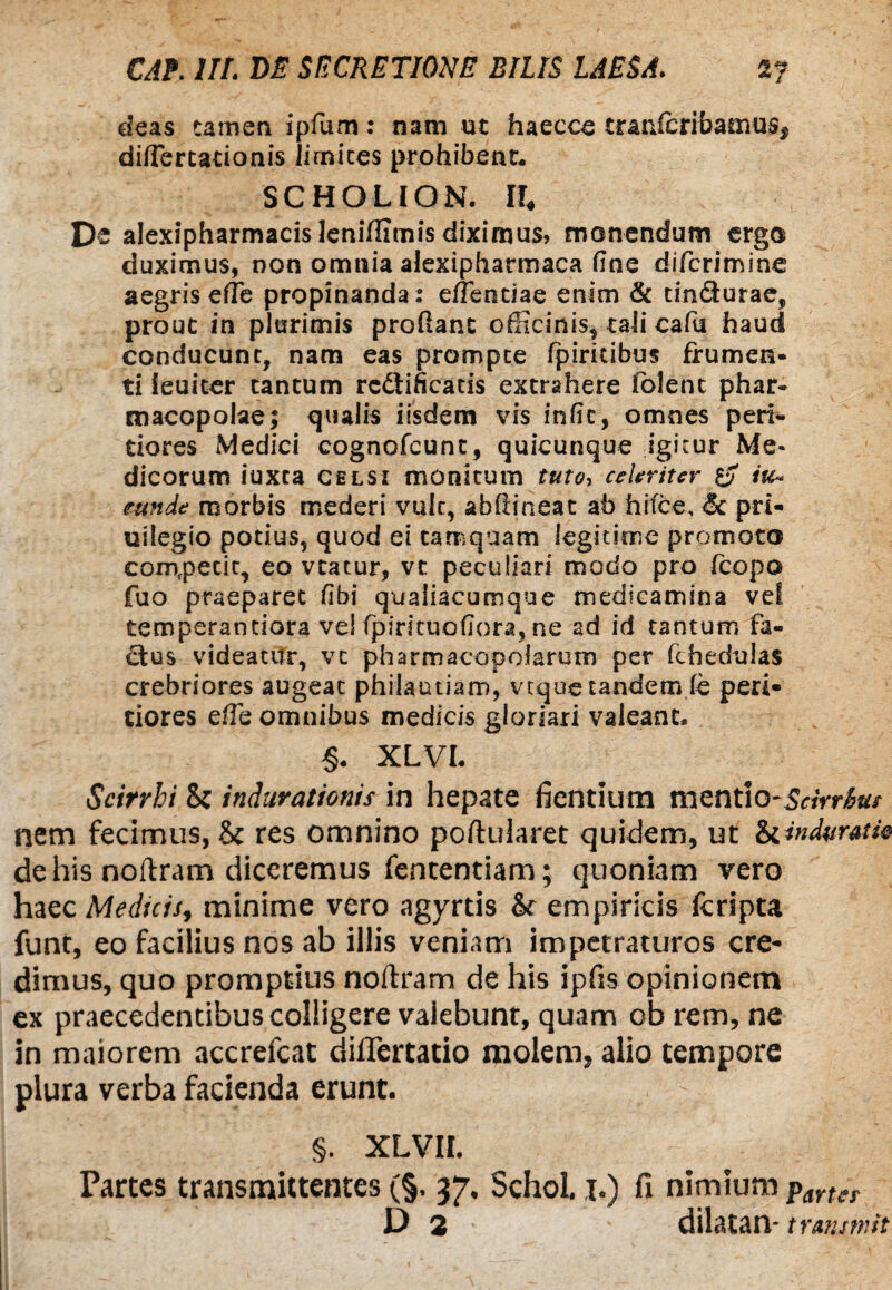 deas tamen ipfum: nani ut haecce tranfibribaoms, diflercationis lirnites prohibent* SCHOLION. II, De alexipharmacisleniflirnis diximus? monendum ergo duximus, non omnia alexipharmaca fine difcrirrsine aegris ede propinanda: e/Tenciae enim & tin&urae, prout in plurimis proflant officinis, tali cafu haud conducunt, nam eas prompte fpiritibus frumen¬ ti leuiter tantum rc&ificads extrahere folent phar¬ macopolae; qualis iisdem vis infk, omnes peri- tiores Medici cognofcunt, quicunque igitur Me¬ dicorum iuxta celsi monitum tuto, celeriter iu~ eunde morbis mederi vult, abftineat ab hi(ce,&: pri- uilegio potius, quod ei tamquam legitime promoto competit, eo vtatur, vt peculiari modo pro fcopo fuo praeparet fibi qualiacuroque medicamina ve! temperanciora vel fp iri tuo flora, ne ad id tantum fa- Btus videatur, vc pharmacopolarum per fchedulas crebriores augeat philautiam, vtque tandem fe peri» tiores effie omnibus medicis gloriari valeant* §* XLVL Scirrhi Si indurationis in hepate fientium mentio-5«Vr£a/ nem fecimus, Sc res omnino poftuiaret quidem, ut Si indurat ic de his noilram diceremus fententiam; quoniam vero haec Medicis, minime vero agyrtis & empiricis fcripta funt, eo facilius nos ab illis veniam impetraturos cre* dimus, quo promptius noflram de his ipfis opinionem ex praecedentibus colligere valebunt, quam ob rem, ne in maiorem accrefcat dilTertatio molem, alio tempore plura verba facienda erunt. : §. XLVII. Partes transmittentes (§. 37. Schol. ,1.) fi nimium pmer D 2 dilatan- trmtmit