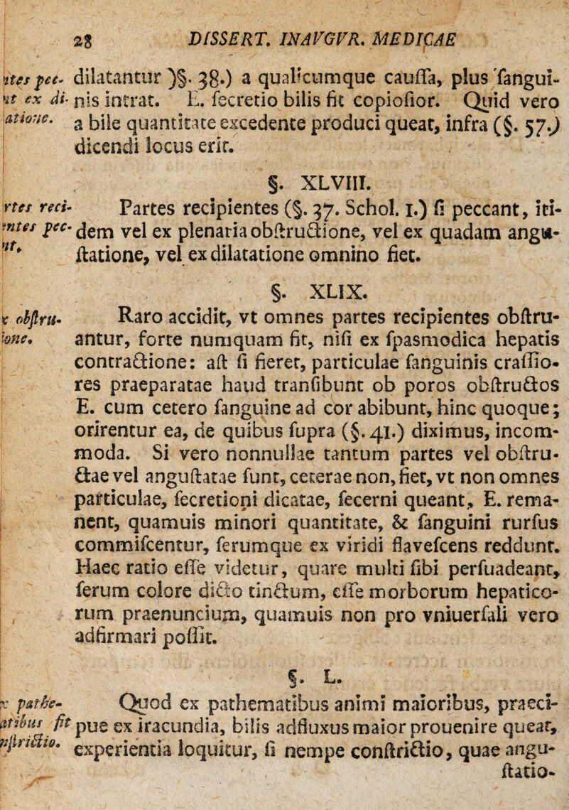stupee, dilatantur )§. 38O a qualicumque cauffa, plus Tangui- F ex di- nis intrat. E. fecretio bilis fit copiofior. Quid vero atione. 3 jjjje quantitate excedente produci queat, infra (§. 57.J dicendi locus erit. I : ' ;• —. v- . / >- . s ... ». ;• f •. +.r w ■ : §. XLVIII. ytet reci- Partes recipientes (§. 37. Schol. 1.) fi peccant, iri- ■ntet i^dem vel ex plenaria obftruQione, vel ex quadam anga- f* ilatione, vel ex dilatatione omnino fiet. §. XLIX. t nbjlrti’ Raro accidit, vt omnes partes recipientes obftru- me. antur, forte numquam fit, nifi ex fpasmodica hepatis contra&ione: aft fi fieret, particulae fanguinis crallio- res praeparatae haud tranfibunt ob poros obftrudos E. cum cetero fanguine ad cor abibunt, hinc quoque; orirentur ea, de quibus fupra (§.41.) diximus, incom¬ moda. Si vero nonnullae tantum partes vel obftru- Gaevel anguftatae funt, ceterae non, fiet, vt non omnes pafticulae, fecretioni dicatae, fecerni queant, E. rema¬ nent, quamuis minori quantitate, & fanguini rurfus commifcentur, ferumque ex viridi flavefcens reddunt. Haec ratio effe videtur, quare multi fibi perfuadeant, ferum colore ditio tinftum, effe morborum hepatico¬ rum praenuncium, quamuis non pro vniuerfali vero adfirmari poffit. §• L. x pstke- Quod ex pathematibus animi maioribus, praeci- pibur fit ex iracundia, bilis adfluxus maior prouenire queat, tijlrimt. eXperjentja loquitur, fi nempe conftri&io, quae angu- f ' . ftatio-