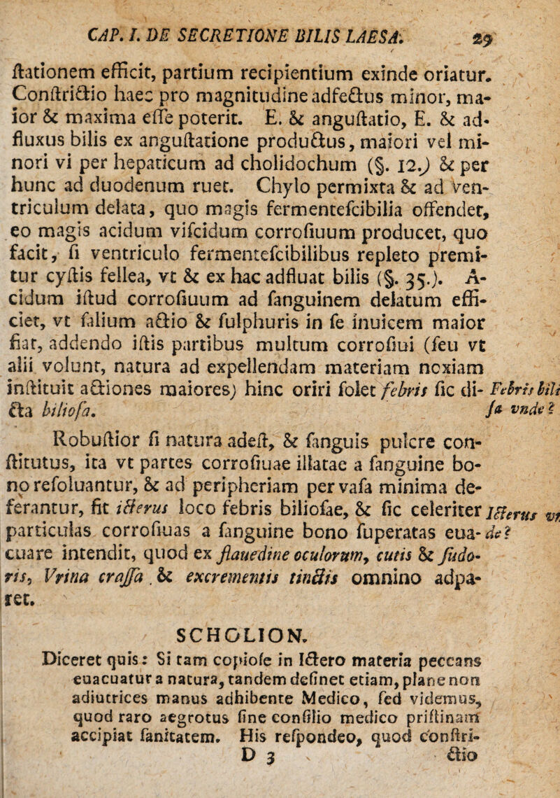 (lationem efficit, partium recipientium exinde oriatur. Conftri&io haec pro magnitudine adfeflus minor, ma¬ ior & maxima effe poterit. E. Si anguftatio, E. U ad* fluxus bilis ex anguftatione produ&us, maiori vel mi¬ nori vi per hepaticum ad cholidochum (§. 12.J U per hunc ad duodenum ruet. Chylo permixta 8c ad ven¬ triculum delata, quo magis fermentefcibilia offendet, eo magis acidum vifcidum corrcfiuum producet, quo facit, fi ventriculo fermentefcibilibus repleto premi¬ tur cyflis fellea, vt & ex hac adfluat bilis (§. 35.). A- cidum iftud corrofiuum ad fanguinem delatum effi¬ ciet, vt falium a£Ho &t fulphuris in fe inuicem maior fiat, addendo iftis partibus multum corrofiui (feu vt alii volunt, natura ad expellendam materiam noxiam inftituit actiones maiores; hinc oriri folet febris fic di- FdrhMi da biliofa. /« vade i Robuftior fi natura adeil, & (anguis pukre con- ftitutus, ita vt partes corrofiuae illatae a fanguine bo¬ no refoluantur, &c ad periphcriam pervafa minima de¬ ferantur, fit 18erus loco febris biliofae, &c fic celeriter Hierus m particulas corrofiuas a fanguine bono fuperatas eua-de? cuare intendit, quod ex fiauedine oculorum, cutis & fudo- ris, Vrina crajfa . & excremeniis tmats omnino adpa- ret. - SCHOLION. Diceret quis: Si tam copiote in I&ero materia peccans euacuatur a natura, tandem delinet etiam, piane non adiutrices manus adhibente Medico, fed videmus, quod raro aegrotus (ineconfflio medico priflinam accipiat fanitatem. His refpondeo, quod conftri- D 3 dio