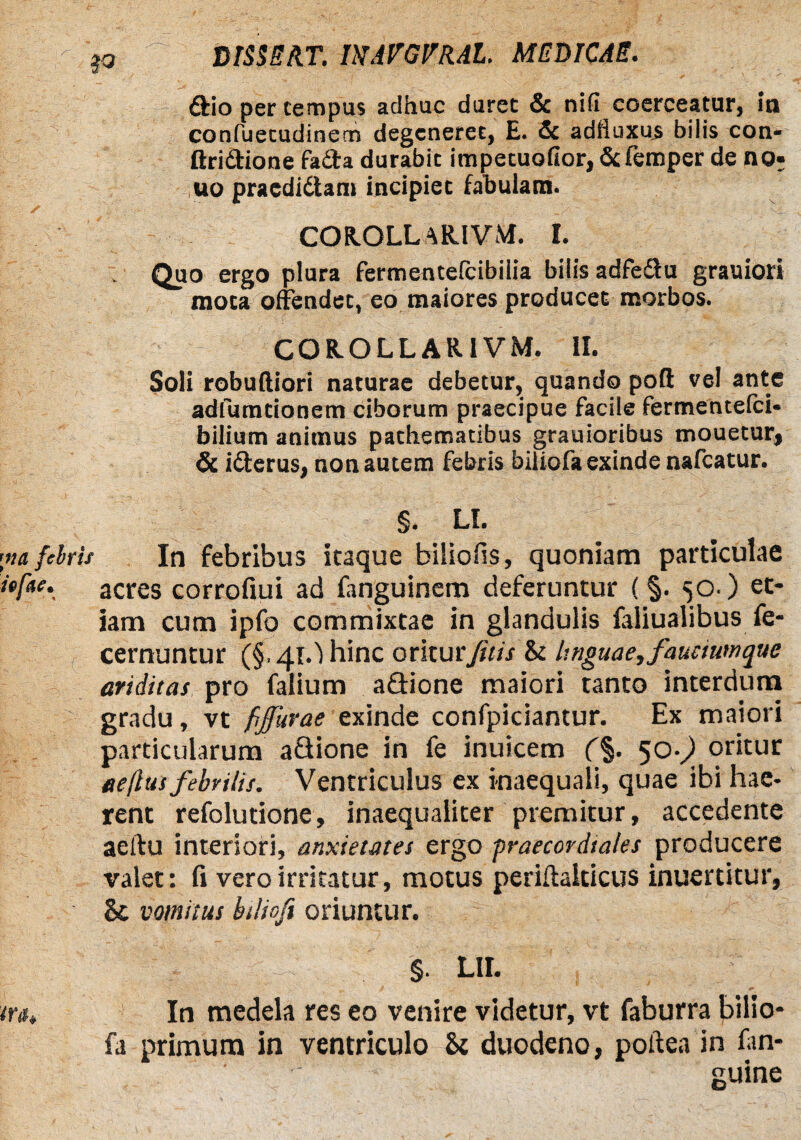 £fio per tempus adhuc duret & nifi coerceatur, in confuecudinem degeneret, E. & adfiuxus bilis con- ftridione fa&a durabit impetuofior, &femper de no- uo praedidtam incipiet fabulans. COR.OLLAR.IVM. I. . Quo ergo plura fermentefeibiiia bilis adfedtu grauiori mota offendet, eo maiores producet morbos. COR.OLLAR.1VM. II. Soli robufliori naturae debetur, quando pofl vel ante adfumtionem ciborum praecipue facile fermentefei* bilium animus pathematibus grauioribus mouetur, & idferus, non autem febris biliofa exinde nafcatur. §. LI. In febribus itaque biliofis, quoniam particulae acres corrofiui ad fanguinem deferuntur (§. 50 ) et¬ iam cum ipfo commixtae in glandulis faliualibus fe- cernuntur (§,41.) hinc oritur fitis 8t linguae, faucium que ariditas pro falium a&ione maiori tanto interdiana gradu, vt fijurae exinde confpiciantur. Ex maiori particularum aflione in fe inuicem (%. 50-,) oritur eeflus febrilis. Ventriculus ex inaequali, quae ibi hae¬ rent refolutione, inaequaliter premitur, accedente aellu interiori, anxietates ergo praecordtales producere valet: fi vero irritatur, motus periit alticus inuertitur, St vomitus btlioft oriuntur. §. LII. In medela res eo venire videtur, vt faburra bilio¬ fa primum in ventriculo St duodeno, poltea in fan- guine