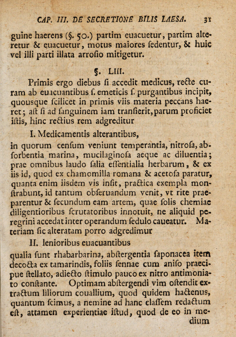 guine haerens (§. 50.) partim euacuetur, partim alte¬ retur & euacuetur, motus maiores fedentur, St huic vel illi parti illata arrofio mitigetur. §. LUI. Primis ergo diebus fi accedit medicus, rede cu¬ ram ab euacuantibus f. emeticis f. purgantibus incipit, quousque fcilicet in primis viis materia peccans hae¬ ret; aft fi ad fanguinem iam tranfierit,parum proficiet illis, hinc redius rem adgreditur I. Medicamentis alterantibus, in quorum cenfum veniunt temperantia, nitrofa, ab- forbentia marina, mucilaginofa aeque ac diluentia; prae omnibus laudo falia eflentialia herbarum, & ex iis id, quod ex chamomilla romana & acetofa paratur, quanta enim iisdem vis infit, pradica exempla mon- ftrabunt, id tantum obferuandum venit, vt rite prae¬ parentur & fecundum eam artem, quae folis chemiae diligentioribus ferutatoribus innotuit, ne aliquid pe¬ regrini accedat inter operandum fedulo caueatur. Ma¬ teriam fic alteratam porro adgredimur II. lenioribus euacuantibus qualia funt rhabarbarina, abftergentia faponacea item decoda ex tamarindis, foliis fennae cum anifo praeci¬ pue ftellato, adiedo ftimulo pauco ex nitro antimonia- to conftante. Optimam abltergendi vim oftendit ex¬ tra Gum liliorum couallium, quod quidem hadenus, quantum fcimus, a nemine ad hanc elafiem redadum elt, attamen experientiae illud, quod de eo in me¬ dium